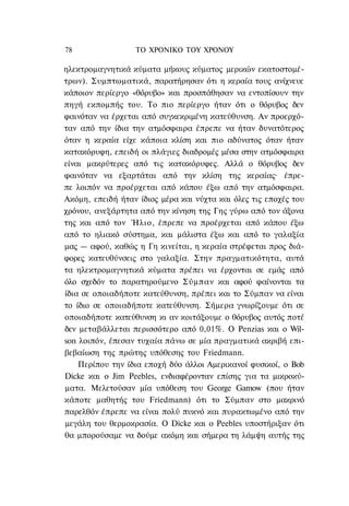 78                ΤΟ ΧΡΟΝΙΚΟ TOΥ ΧΡΟΝΟΥ

ηλεκτρομαγνητικά κύματα μήκους κύματος μερικών εκατοστομέ-
τρων). Συμπτωματικά, παρατήρησαν ότι η κεραία τους ανίχνευε
κάποιον περίεργο «θόρυβο» και προσπάθησαν να εντοπίσουν την
πηγή εκπομπής του. Το πιο περίεργο ήταν ότι ο θόρυβος δεν
φαινόταν να έρχεται από συγκεκριμένη κατεύθυνση. Αν προερχό-
ταν από την ίδια την ατμόσφαιρα έπρεπε να ήταν δυνατότερος
όταν η κεραία είχε κάποια κλίση και πιο αδύνατος όταν ήταν
κατακόρυφη, επειδή οι πλάγιες διαδρομές μέσα στην ατμόσφαιρα
είναι μακρύτερες από τις κατακόρυφες. Αλλά ο θόρυβος δεν
φαινόταν να εξαρτάται από την κλίση της κεραίας· έπρε-
πε λοιπόν να προέρχεται από κάπου έξω από την ατμόσφαιρα.
Ακόμη, επειδή ήταν ίδιος μέρα και νύχτα και όλες τις εποχές του
χρόνου, ανεξάρτητα από την κίνηση της Γης γύρω από τον άξονα
της και από τον Ήλιο, έπρεπε να προέρχεται από κάπου έξω
από το ηλιακό σύστημα, και μάλιστα έξω και από το γαλαξία
μας — αφού, καθώς η Γη κινείται, η κεραία στρέφεται προς διά-
φορες κατευθύνσεις στο γαλαξία. Στην πραγματικότητα, αυτά
τα ηλεκτρομαγνητικά κύματα πρέπει να έρχονται σε εμάς από
όλο σχεδόν το παρατηρούμενο Σύμπαν και αφού φαίνονται τα
ίδια σε οποιαδήποτε κατεύθυνση, πρέπει και το Σύμπαν να είναι
το ίδιο σε οποιαδήποτε κατεύθυνση. Σήμερα γνωρίζουμε ότι σε
οποιαδήποτε κατεύθυνση κι αν κοιτάξουμε ο θόρυβος αυτός ποτέ
δεν μεταβάλλεται περισσότερο από 0,01%. Ο Penzias και ο Wil-
son λοιπόν, έπεσαν τυχαία πάνω σε μία πραγματικά ακριβή επι-
βεβαίωση της πρώτης υπόθεσης του Friedmann.
    Περίπου την ίδια εποχή δύο άλλοι Αμερικανοί φυσικοί, ο Bob
Dicke και ο Jim Peebles, ενδιαφέρονταν επίσης για τα μικροκύ-
ματα. Μελετούσαν μία υπόθεση του George Gamow (που ήταν
κάποτε μαθητής του Friedmann) ότι το Σύμπαν στο μακρινό
παρελθόν έπρεπε να είναι πολύ πυκνό και πυρακτωμένο από την
μεγάλη του θερμοκρασία. Ο Dicke και ο Peebles υποστήριξαν ότι
θα μπορούσαμε να δούμε ακόμη και σήμερα τη λάμψη αυτής της
 