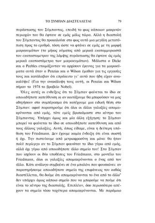 ΤΟ ΣΥΜΠΑΝ ΔΙΑΣΤΕΛΛΕΤΑΙ                     79

πυράκτωσης του Σύμπαντος, επειδή το φως κάποιων μακρινών
περιοχών του θα έφτανε σε εμάς μόλις τώρα. Αλλά η διαστολή
του Σύμπαντος θα προκαλούσε στο φως αυτό μια μεγάλη μετατό-
πιση προς το ερυθρό, τόση ώστε να φτάνει σε εμάς με τη μορφή
μικροκυμάτων (το μήκος κύματος από μερικά εκατομμυριοστά
του εκατοστομετρου της λάμψης πυράκτωσης θα έφτανε ώς εμάς
μερικά εκατοστόμετρα των μικροκυμάτων). Μάλιστα ο Dicke
και ο Peebles ετοιμάζονταν να αρχίσουν έρευνες για τα μικροκύ-
ματα αυτά όταν ο Penzias και ο Wilson έμαθαν για τις εργασίες
τους και κατάλαβαν ότι επρόκειτο γ ι ' αυτό που ήδη είχαν ανα-
καλύψει! (Για την ανακάλυψη τους αυτή, οι Penzias και Wilson
πήραν το 1978 το βραβείο Nobel).
   Όλες αυτές οι ενδείξεις ότι το Σύμπαν φαίνεται το ίδιο σε
οποιαδήποτε κατεύθυνση κι αν κοιτάξουμε θα μπορούσαν να μας
οδηγήσουν στο συμπέρασμα ότι κατέχουμε μια ειδική θέση στο
Σύμπαν: αφού παρατηρούμε ότι όλοι οι άλλοι γαλαξίες απομα-
κρύνονται από εμάς, τότε εμείς βρισκόμαστε στο κέντρο του
Σύμπαντος. Υπάρχει όμως και μία άλλη εξήγηση: το Σύμπαν
μπορεί να φαίνεται το ίδιο σε οποιαδήποτε κατεύθυνση και από
τους άλλους γαλαξίες. Αυτή, όπως είδαμε, είναι η δεύτερη υπό-
θεση του Friedmann. Δεν έχουμε καμία ένδειξη ότι είναι σωστή
ή όχι. Την πιστεύουμε από μετριοφροσύνη και μόνο: θα ήταν
πολύ περίεργο αν το Σύμπαν φαινόταν το ίδιο γύρω από εμάς,
αλλά όχι γύρω από οποιοδήποτε άλλο σημείο του! Στο Σύμπαν
που ισχύουν οι δύο υποθέσεις του Friedmann, στο μοντέλο του
Friedmann, όλοι οι γαλαξίες απομακρύνονται ο ένας από τον
άλλο. Κάτι ανάλογο συμβαίνει σε ένα μπαλόνι που φουσκώνει: αν
παρατηρήσουμε οποιαδήποτε σημεία της επιφάνειας του καθώς
διαστέλλεται, θα δούμε ότι απομακρύνονται το ένα από το άλλο"
δεν υπάρχει όμως κάποιο σημείο που να μπορούμε να πούμε ότι
είναι το κέντρο της διαστολής. Επιπλέον, όσο περισσότερο απέ-
χουν τα σημεία τόσο ταχύτερα απομακρύνονται. Με παρόμοιο
 