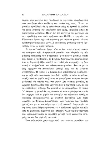 80                ΤΟ ΧΡΟΝΙΚΟ TOY ΧΡΟΝΟΥ

τρόπο, στο μοντέλο του Friedmann η ταχύτητα απομάκρυνσης
των γαλαξιών είναι ανάλογη της απόστασης τους. Έτσι, το
μοντέλο προέβλεπε ότι η μετατόπιση προς το ερυθρό θα πρέπει
να είναι ανάλογη της απόστασης από εμάς, ακριβώς όπως το
παρατήρησε ο Hubble. Παρ' όλη την επιτυχία του μοντέλου και
την πρόβλεψη των παρατηρήσεων του Hubble, η εργασία του
Friedmann έμεινε σχετικά άγνωστη για αρκετά χρόνια, ώσπου
προτάθηκαν παρόμοια μοντέλα από άλλους φυσικούς για να εξη-
γηθούν αυτές οι παρατηρήσεις.
    Αν και ο Friedmann βρήκε μόνο το ένα, στην πραγματικότη-
τα υπάρχουν τρία διαφορετικά μοντέλα που πληρούν τις δύο
βασικές υποθέσεις του Friedmann. Στο πρώτο μοντέλο (αυτό
που βρήκε ο Friedmann), το Σύμπαν διαστέλλεται αρκετά αργά'
έτσι η βαρυτική έλξη μεταξύ των γαλαξιών αναγκάζει τη δια-
στολή να επιβραδυνθεί και τελικά να σταματήσει. Τότε οι γαλα-
ξίες αρχίζουν να πλησιάζουν μεταξύ τους και το Σύμπαν
συστέλλεται. Η εικόνα 3-2 δείχνει πώς μεταβάλλεται η απόστα-
ση μεταξύ δύο γειτονικών γαλαξιών καθώς περνάει ο χρόνος.
Αρχίζει από το μηδέν, αυξάνεται σε μία μέγιστη τιμή και ύστερα
μειώνεται και φτάνει πάλι στο μηδέν. Στο δεύτερο μοντέλο, το
Σύμπαν διαστέλλεται τόσο γρήγορα που η βαρυτική έλξη, αν και
το επιβραδύνει κάπως, δεν μπορεί να το σταματήσει. Η εικόνα
3-3 δείχνει τη μεταβολή της απόστασης στο συγκεκριμένο μοντέ-
λο. Αρχίζει από το μηδέν και συνεχίζει να αυξάνεται καθώς οι
γαλαξίες απομακρύνονται με σταθερή ταχύτητα. Στο τρίτο
μοντέλο, το Σύμπαν διαστέλλεται τόσο γρήγορα όσο ακριβώς
χρειάζεται για να αποφύγει την τελική συστολή. Στην περίπτω-
ση αυτή, όπως δείχνει η εικόνα 3-4, η απόσταση αρχίζει και πάλι
από το μηδέν και αυξάνεται επ' άπειρον. Αλλά τώρα η ταχύτητα
που απομακρύνονται οι γαλαξίες μεταξύ τους μειώνεται συνε-
χώς, αν και δεν μηδενίζεται ποτέ.
   Ένα ενδιαφέρον χαρακτηριστικό του πρώτου μοντέλου του
 