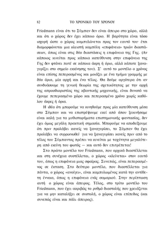 82                ΤΟ ΧΡΟΝΙΚΟ TOΥ XPONOΥ

Friedmann είναι ότι το Σύμπαν δεν είναι άπειρο στο χώρο, αλλά
και ότι ο χώρος δεν έχει κάποιο όριο. Η βαρύτητα είναι τόσο
ισχυρή ώστε ο χώρος καμπυλώνεται προς τον εαυτό του· έτσι
διαμορφώνεται μια κλειστή καμπύλη «επιφάνεια» τριών διαστά-
σεων, όπως είναι στις δύο διαστάσεις η επιφάνεια της Γης. (Αν
κάποιος κινείται προς κάποια κατεύθυνση στην επιφάνεια της
Γης δεν φτάνει ποτέ σε κάποια άκρη ή όριο, αλλά κάποτε ξανα-
γυρίζει στο σημείο εκκίνησης του). Σ' αυτό το μοντέλο ο χρόνος
είναι επίσης πεπερασμένος και μοιάζει με ένα τμήμα γραμμής με
δύο όρια, μία αρχή και ένα τέλος. Θα δούμε αργότερα ότι αν
συνδυάσουμε τη γενική θεωρία της σχετικότητας με την αρχή
της απροσδιοριστίας της κβαντικής μηχανικής, είναι δυνατό να
έχουμε πεπερασμένο χώρο και πεπερασμένο χρόνο χωρίς καθό-
λου άκρες ή όρια.
    Η ιδέα ότι μπορούμε να κινηθούμε προς μία κατεύθυνση μέσα
στο Σύμπαν και να επιστρέψουμε εκεί από όπου ξεκινήσαμε
είναι καλή για τα μυθιστορήματα επιστημονικής φαντασίας, δεν
έχει όμως μεγάλη πρακτική σημασία. Μπορούμε να αποδείξουμε
ότι πριν προλάβει κανείς να ξαναγυρίσει, το Σύμπαν θα έχει
προλάβει να συρρικνωθεί· για να ξαναγυρίσει κανείς πριν από το
τέλος του Σύμπαντος πρέπει να κινείται με ταχύτητα μεγαλύτε-
ρη από εκείνη του φωτός — και αυτό δεν επιτρέπεται!
    Στο πρώτο μοντέλο του Friedmann, που αρχικά διαστέλλεται
και στη συνέχεια συστέλλεται, ο χώρος «κλείνεται» στον εαυτό
του, όπως η επιφάνεια μιας σφαίρας. Συνεπώς, είναι πεπερασμέ-
νος σε έκταση. Στο δεύτερο μοντέλο, που διαστέλλεται για
πάντα, ο χώρος «ανοίγει», είναι καμπυλωμένος κατά την αντίθε-
τη έννοια, όπως η επιφάνεια ενός σαμαριού. Στην περίπτωση
αυτή ο χώρος είναι άπειρος. Τέλος, στο τρίτο μοντέλο του
Friedmann, που έχει ακριβώς το ρυθμό διαστολής που χρειάζεται
για να μην καταλήξει σε συστολή, ο χώρος είναι επίπεδος (και
συνεπώς είναι και πάλι άπειρος).
 