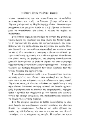ΕΙΣΑΓΩΓΗ ΣΤΗΝ ΕΛΛΗΝΙΚΗ ΕΚΔΟΣΗ                  11

γενικής σχετικότητας και την παρατήρηση της ακτινοβολίας
μικροκυμάτων που γεμίζει το Σύμπαν, ξέρουμε πλέον ότι το
Σύμπαν ξεκίνησε από τη Μεγάλη έκρηξη κάπου 15 δισεκατομμύ-
ρια χρόνια πριν μας μένει λοιπόν να προβλέψουμε αν θα συνε-
χίσει να διαστέλλεται για πάντα ή κάποτε θα αρχίσει να
συστέλλεται.
    Στο δεύτερο κεφάλαιο περιγράφει τη γέννηση της φυσικής με
τα πειράματα του Γαλιλαίου και τους νόμους του Νεύτωνα, εξη-
γεί τη σχετικότητα του χώρου στη νευτώνεια φυσική, την ασυμ-
βιβαστότητα της σταθερότητας της ταχύτητας του φωτός (θεω-
ρίας Maxwell ) με τον απόλυτο αριστοτελικό και νευτώνειο χρό-
νο, και τη λύση που έδωσε η ειδική σχετικότητα του Αϊνστάιν με
την εγκατάλειψη της έννοιας του απόλυτου χρόνου. Φυσιολογικά
έτσι φτάνει κανείς στο χωρόχρονο, στη μέτρηση αποστάσεων και
χρονικών διαστημάτων με φωτεινά σήματα και στην περιγραφή
της βαρύτητας με την καμπύλωση του χωροχρόνου. Το κεφάλαιο
τελειώνει με σύντομη περιγραφή των τριών κλασικών τεστ της
γενικής θεωρίας της σχετικότητας.
    Στο επόμενο κεφάλαιο εκτίθενται οι θεωρητικές και παρατη-
ρησιακές μελέτες που οδηγούν στην αποδοχή ότι το Σύμπαν
είναι ομογενές και ισότροπο, και περιγράφονται οι τρεις μορφές
Σύμπαντος (ανοιχτό, κλειστό, επίπεδο) που προβλέπει η γενική
σχετικότητα. Μετά από σύντομη αναφορά στη θεωρία της συνε-
χούς δημιουργίας (και τα εναντίον της επιχειρήματα), περιγρά-
φεται η εργασία του συγγραφέα με τον Penrose που απέδειξε
γενικά την ύπαρξη ανωμαλιών στη σχετικότητα και καθιέρωσε
τη θεωρία της Μεγάλης έκρηξης.
    Στα δύο επόμενα κεφάλαια το βιβλίο εγκαταλείπει τις κλα-
σικές θεωρίες του μακρόκοσμου και πραγματεύεται την κβαντική
θεωρία του μικρόκοσμου. Αρχίζει με μια απλή εξήγηση της
αρχής της αβεβαιότητας και των συνεπειών της στις θετικές
επιστήμες και τη σύγχρονη τεχνολογία. Περιγράφει τα «στοι-
 