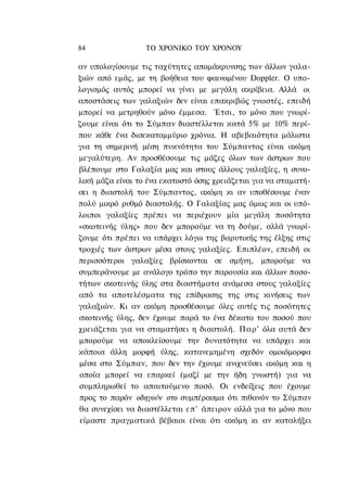 84                ΤΟ ΧΡΟΝΙΚΟ TOΥ ΧΡΟΝΟΥ

αν υπολογίσουμε τις ταχύτητες απομάκρυνσης των άλλων γαλα-
ξιών από εμάς, με τη βοήθεια του φαινομένου Doppler. Ο υπο-
λογισμός αυτός μπορεί να γίνει με μεγάλη ακρίβεια. Αλλά οι
αποστάσεις των γαλαξιών δεν είναι επακριβώς γνωστές, επειδή
μπορεί να μετρηθούν μόνο έμμεσα. Έτσι, το μόνο που γνωρί-
ζουμε είναι ότι το Σύμπαν διαστέλλεται κατά 5% με 10% περί-
που κάθε ένα δισεκατομμύριο χρόνια. Η αβεβαιότητα μάλιστα
για τη σημερινή μέση πυκνότητα του Σύμπαντος είναι ακόμη
μεγαλύτερη. Αν προσθέσουμε τις μάζες όλων των άστρων που
βλέπουμε στο Γαλαξία μας και στους άλλους γαλαξίες, η συνο-
λική μάζα είναι το ένα εκατοστό όσης χρειάζεται για να σταματή-
σει η διαστολή του Σύμπαντος, ακόμη κι αν υποθέσουμε έναν
πολύ μικρό ρυθμό διαστολής. Ο Γαλαξίας μας όμως και οι υπό-
λοιποι γαλαξίες πρέπει να περιέχουν μία μεγάλη ποσότητα
«σκοτεινής ύλης» που δεν μπορούμε να τη δούμε, αλλά γνωρί-
ζουμε ότι πρέπει να υπάρχει λόγω της βαρυτικής της έλξης στις
τροχιές των άστρων μέσα στους γαλαξίες. Επιπλέον, επειδή οι
περισσότεροι γαλαξίες βρίσκονται σε σμήνη, μπορούμε να
συμπεράνουμε με ανάλογο τρόπο την παρουσία και άλλων ποσο-
τήτων σκοτεινής ύλης στα διαστήματα ανάμεσα στους γαλαξίες
από τα αποτελέσματα της επίδρασης της στις κινήσεις των
γαλαξιών. Κι αν ακόμη προσθέσουμε όλες αυτές τις ποσότητες
σκοτεινής ύλης, δεν έχουμε παρά το ένα δέκατο του ποσού που
χρειάζεται για να σταματήσει η διαστολή. Παρ' όλα αυτά δεν
μπορούμε να αποκλείσουμε την δυνατότητα να υπάρχει και
κάποια άλλη μορφή ύλης, κατανεμημένη σχεδόν ομοιόμορφα
μέσα στο Σύμπαν, που δεν την έχουμε ανιχνεύσει ακόμη και η
οποία μπορεί να επαρκεί (μαζί με την ήδη γνωστή) για να
συμπληρωθεί το απαιτούμενο ποσό. Οι ενδείξεις που έχουμε
προς το παρόν οδηγούν στο συμπέρασμα ότι πιθανόν το Σύμπαν
θα συνεχίσει να διαστέλλεται ε π ' άπειρον αλλά για το μόνο που
είμαστε πραγματικά βέβαιοι είναι ότι ακόμη κι αν καταλήξει
 