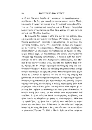 86                ΤΟ ΧΡΟΝΙΚΟ TOΥ ΧΡΟΝΟΥ

μετά την Μεγάλη έκρηξη δεν μπορούμε να προσδιορίσουμε τι
συνέβη πριν. Σε ό,τι μας αφορά, τα γεγονότα πριν από τη Μεγά-
λη έκρηξη δεν έχουν συνέπειες· έτσι δεν μπορεί να περιλαμβάνο-
νται σε ένα επιστημονικό μοντέλο για το Σύμπαν. Μπορούμε
λοιπόν να τα αγνοούμε και να λέμε ότι ο χρόνος είχε μία αρχή τη
στιγμή της Μεγάλης έκρηξης.
     Σε πολλούς δεν αρέσει η ιδέα της αρχής του χρόνου, ίσως
επειδή φαίνεται σαν απίστευτο θαύμα. (Αντίθετα, η Ρωμαιοκα-
θολική χριστιανική εκκλησία χρησιμοποίησε το μοντέλο της
Μεγάλης έκρηξης, και το 1951 διακύρηξε επίσημα ότι συμφωνεί
με τις γραπτές της παραδόσεις). Μερικοί λοιπόν επιστήμονες
προσπάθησαν να αποφύγουν το συμπέρασμα ότι πρέπει να υπήρ-
ξε μία τέτοια αρχή. Οι περισσότεροι από αυτούς υποστήριξαν τη
«θεωρία της σταθερής κατάστασης». Η θεωρία αυτή που διατυ-
πώθηκε το 1948 από δυο Αυστριακούς αστρονόμους, τον Her-
man Bonti και τον Thomas Gold, και από τον Βρετανό Fred Hoy-
le, προέβλεπε τη συνεχή δημιουργία καινούργιας ύλης και και-
νούργιων γαλαξιών. Καθώς οι γαλαξίες απομακρύνονται μεταξύ
τους οι καινούργιοι θα σχηματίζονταν στον ενδιάμεσο κενό χώρο.
 Έ τ σ ι το Σύμπαν θα έμοιαζε το ίδιο σε όλες τις στιγμές του
χρόνου και σε όλα τα σημεία του χώρου. Η δημιουργία της και-
νούργιας ύλης απαιτούσε μία τροποποίηση της γενικής θεωρίας
της σχετικότητας, επειδή όμως ο ρυθμός δημιουργίας ήταν πολύ
μικρός (σε έναν περίπου χρόνο ένα σωματίδιο κάθε κυβικό χιλιό-
μετρο), δεν ερχόταν σε αντίθεση με τα πειραματικά δεδομένα. Η
θεωρία αυτή ήταν καλή, με την έννοια που περιγράψαμε στο
κεφάλαιο 1: ήταν απλή και έκανε συγκεκριμένες προβλέψεις που
ήταν δυνατό να ελεγχθούν με βάση τις παρατηρήσεις. Μία από
τις προβλέψεις της ήταν ότι ο αριθμός των γαλαξιών ή παρό-
μοιων αντικειμένων που βρίσκονται σε οποιαδήποτε περιοχή
ορισμένης έκτασης θα ήταν ο ίδιος, οπουδήποτε και οποτεδήπο-
τε μέσα στο Σύμπαν. Το 1960 ο Martin Ryle και άλλοι αστρονό-
 