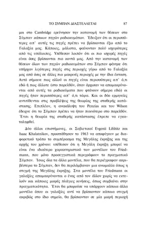 ΤΟ ΣΥΜΠΑΝ ΔΙΑΣΤΕΛΛΕΤΑΙ                     87

μοι στο Cambridge ερεύνησαν την κατανομή των θέσεων στο
Σύμπαν κάποιων πηγών ραδιοκυμάτων. Έδειξαν ότι οι περισσό-
τερες α π ' αυτές τις πηγές πρέπει να βρίσκονται έξω από το
Γαλαξία μας. Κάποιες, μάλιστα, φαίνονταν πολύ ισχυρότερες
από τις υπόλοιπες. Υπέθεσαν λοιπόν ότι οι πιο ισχυρές πηγές
είναι όσες βρίσκονται πιο κοντά μας. Από την κατανομή των
θέσεων όλων των πηγών ραδιοκυμάτων στο Σύμπαν φάνηκε ότι
υπήρχαν λιγότερες πηγές στις περιοχές γύρω από το Γαλαξία
μας από όσες σε άλλες πιο μακρινές περιοχές με την ίδια έκταση.
Αυτό σήμαινε πως αλλού οι πηγές είναι περισσότερες α π ' ό,τι
εδώ ή πως άλλοτε (στο παρελθόν, όταν άρχισαν να απομακρύνο-
νται από αυτές τα ραδιοκύματα που φτάνουν σήμερα εδώ) οι
πηγές ήταν περισσότερες απ' ό,τι τώρα. Και οι δύο ερμηνείες
αντιτίθενται στις προβλέψεις της θεωρίας της σταθερής κατά-
στασης. Επιπλέον, η ανακάλυψη του Penzias και του Wilson
έδειχνε ότι το Σύμπαν πρέπει να ήταν πυκνότερο στο παρελθόν.
 Έτσι η θεωρία της σταθερής κατάστασης έπρεπε να εγκα-
ταληφθεί.
    Δύο άλλοι επιστήμονες, οι Σοβιετικοί Evgenii Lifshitz και
Isaac Khalatnikov, προσπάθησαν το 1963 να αποφύγουν με δια-
φορετικό τρόπο το συμπέρασμα της Μεγάλης έκρηξης και της
αρχής του χρόνου: υπέθεσαν ότι η Μεγάλη έκρηξη μπορεί να
είναι ένα ιδιαίτερο χαρακτηριστικό των μοντέλων του Fried-
mann, που μόνο προσεγγιστικά περιγράφουν το πραγματικό
Σύμπαν. Ίσως όλα τα άλλα μοντέλα, που θα περιέγραφαν ακρι-
βέστερα το Σύμπαν, δεν θα περιλάμβαναν μια ανωμαλία όπως η
στιγμή της Μεγάλης έκρηξης. Στα μοντέλα του Friedmann οι
γαλαξίες απομακρύνονται ο ένας από τον άλλον χωρίς να εκτε-
λούν και κάποιες μικρές πλάγιες κινήσεις, όπως συμβαίνει στην
πραγματικότητα. Έτσι θα μπορούσε να υπάρχουν κάποια άλλα
μοντέλα όπου οι γαλαξίες αντί να βρίσκονταν κάποια στιγμή
ακριβώς στο ίδιο σημείο, θα βρίσκονταν σε μία μικρή περιοχή
 