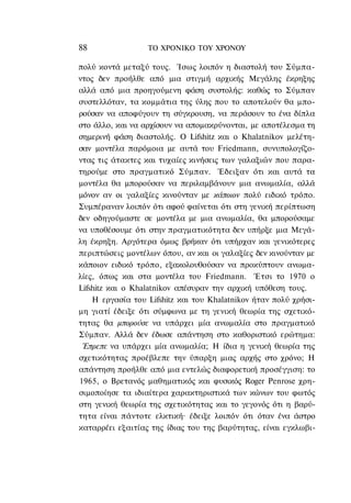 88                ΤΟ ΧΡΟΝΙΚΟ TOΥ ΧΡΟΝΟΥ

πολύ κοντά μεταξύ τους. Ίσως λοιπόν η διαστολή του Σύμπα-
ντος δεν προήλθε από μια στιγμή αρχικής Μεγάλης έκρηξης
αλλά από μια προηγούμενη φάση συστολής: καθώς το Σύμπαν
συστελλόταν, τα κομμάτια της ύλης που το αποτελούν θα μπο-
ρούσαν να αποφύγουν τη σύγκρουση, να περάσουν το ένα δίπλα
στο άλλο, και να αρχίσουν να απομακρύνονται, με αποτέλεσμα τη
σημερινή φάση διαστολής. Ο Lifshitz και ο Khalatnikov μελέτη-
σαν μοντέλα παρόμοια με αυτά του Friedmann, συνυπολογίζο-
ντας τις άτακτες και τυχαίες κινήσεις των γαλαξιών που παρα-
τηρούμε στο πραγματικό Σύμπαν. Έδειξαν ότι και αυτά τα
μοντέλα θα μπορούσαν να περιλαμβάνουν μια ανωμαλία, αλλά
μόνον αν οι γαλαξίες κινούνταν με κάποιον πολύ ειδικό τρόπο.
Συμπέραναν λοιπόν ότι αφού φαίνεται ότι στη γενική περίπτωση
δεν οδηγούμαστε σε μοντέλα με μια ανωμαλία, θα μπορούσαμε
να υποθέσουμε ότι στην πραγματικότητα δεν υπήρξε μια Μεγά-
λη έκρηξη. Αργότερα όμως βρήκαν ότι υπήρχαν και γενικότερες
περιπτώσεις μοντέλων όπου, αν και οι γαλαξίες δεν κινούνταν με
κάποιον ειδικό τρόπο, εξακολουθούσαν να προκύπτουν ανωμα-
λίες, όπως και στα μοντέλα του Friedmann. Έτσι το 1970 ο
Lifshitz και ο Khalatnikov απέσυραν την αρχική υπόθεση τους.
    Η εργασία του Lifshitz και του Khalatnikov ήταν πολύ χρήσι-
μη γιατί έδειξε ότι σύμφωνα με τη γενική θεωρία της σχετικό-
τητας θα μπορούσε να υπάρχει μία ανωμαλία στο πραγματικό
Σύμπαν. Αλλά δεν έδωσε απάντηση στο καθοριστικό ερώτημα:
 Έπρεπε να υπάρχει μία ανωμαλία; Η ίδια η γενική θεωρία της
σχετικότητας προέβλεπε την ύπαρξη μιας αρχής στο χρόνο; Η
απάντηση προήλθε από μια εντελώς διαφορετική προσέγγιση: το
1965, ο Βρετανός μαθηματικός και φυσικός Roger Penrose χρη-
σιμοποίησε τα ιδιαίτερα χαρακτηριστικά των κώνων του φωτός
στη γενική θεωρία της σχετικότητας και το γεγονός ότι η βαρύ-
τητα είναι πάντοτε ελκτική· έδειξε λοιπόν ότι όταν ένα άστρο
καταρρέει εξαιτίας της ίδιας του της βαρύτητας, είναι εγκλωβι-
 