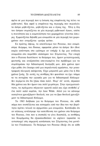 ΤΟ ΣΥΜΠΑΝ ΔΙΑΣΤΕΛΛΕΤΑΙ                     89

σμένο σε μια περιοχή που η έκταση της επιφάνειάς της τείνει να
μηδενιστεί. Και αφού η επιφάνεια της περιοχής που περικλείει
το άστρο μηδενίζεται, μηδενίζεται και ο όγκος της. Όλη η ύλη
του άστρου συμπιέζεται σε μία περιοχή μηδενικού όγκου, οπότε
η πυκνότητα και η καμπυλότητα του χωροχρόνου γίνονται άπει-
ρες. Εμφανίζεται δηλαδή μια ανωμαλία σε μία περιοχή του χωρο-
χρόνου που ονομάζεται «μαύρη τρύπα».
    Εκ πρώτης όψεως, το αποτέλεσμα του Penrose, που ονομά-
στηκε θεώρημα, του Penrose, αφορούσε μόνον τα άστρα· δεν έδινε
καμία απάντηση στο ερώτημα αν υπήρξε ή όχι μια ανάλογη
ανωμαλία στο παρελθόν ολόκληρου του Σύμπαντος. Την εποχή
που ο Penrose διατύπωνε το θεώρημα του, ήμουν μεταπτυχιακός
φοιτητής και αναζητούσα απεγνωσμένα ένα πρόβλημα για να
συμπληρώσω την διδακτορική διατριβή μου. Δύο χρόνια πριν
είχα μάθει ότι έπασχα από μια παραλυτική αρρώστια, την μυοα-
τροφική πλευρική σκλήρυνση. Είχα μπροστά μου μόνο ένα ή δύο
χρόνια ζωής. Σε αυτές τις συνθήκες δεν φαινόταν να έχει νόημα
το να συνεχίσω την εργασία μου για το διδακτορικό δίπλωμα·
δεν περίμενα ότι θα ζήσω τόσο πολύ. Παρ' όλ' αυτά, πέρασαν
δύο χρόνια και δεν ήμουν και πολύ χειρότερα. Στην πραγματικό-
τητα, τα πράγματα πήγαιναν αρκετά καλά και είχα συνδεθεί μ'
ένα πολύ καλό κορίτσι, την Jane Wilde. Αλλά για να κάνουμε
οικογένεια χρειαζόμουν δουλειά, και για να βρω δουλειά χρειαζό-
μουν το διδακτορικό δίπλωμα.
    Το 1965 διάβασα για το θεώρημα του Penrose, ότι κάθε
σώμα που συστέλλεται και καταρρέει από την ίδια του την βαρύ-
τητα πρέπει τελικά να σχηματίσει μια ανωμαλία. Κατάλαβα ότι
αν κάποιος αντέστρεφε την κατεύθυνση του χρόνου στο θεώρημα
του Penrose, έτσι που η συστολή να γίνει διαστολή, οι συνθήκες
του θεωρήματος θα εξακολουθούσαν να ισχύουν (αρκούσε να
αντιστοιχεί στη σημερινή κατάσταση του Σύμπαντος ένα μοντέ-
λο του Friedmann). To θεώρημα του Penrose έδειξε ότι σε κάθε
 