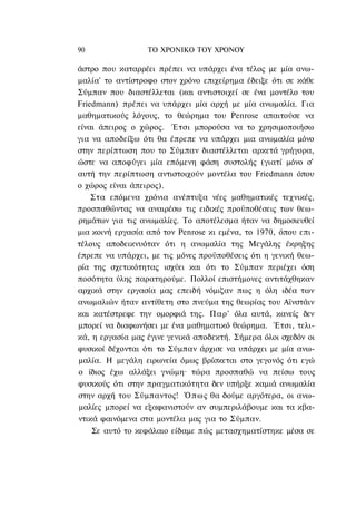90                ΤΟ ΧΡΟΝΙΚΟ TOΥ XPONOΥ

άστρο που καταρρέει πρέπει να υπάρχει ένα τέλος με μία ανω-
μαλία' το αντίστροφο στον χρόνο επιχείρημα έδειξε ότι σε κάθε
Σύμπαν που διαστέλλεται (και αντιστοιχεί σε ένα μοντέλο του
Friedmann) πρέπει να υπάρχει μία αρχή με μία ανωμαλία. Για
μαθηματικούς λόγους, το θεώρημα του Penrose απαιτούσε να
είναι άπειρος ο χώρος. Έτσι μπορούσα να το χρησιμοποιήσω
για να αποδείξω ότι θα έπρεπε να υπάρχει μια ανωμαλία μόνο
στην περίπτωση που το Σύμπαν διαστέλλεται αρκετά γρήγορα,
ώστε να αποφύγει μία επόμενη φάση συστολής (γιατί μόνο σ'
αυτή την περίπτωση αντιστοιχούν μοντέλα του Friedmann όπου
ο χώρος είναι άπειρος).
    Στα επόμενα χρόνια ανέπτυξα νέες μαθηματικές τεχνικές,
προσπαθώντας να αναιρέσω τις ειδικές προϋποθέσεις των θεω-
ρημάτων για τις ανωμαλίες. Το αποτέλεσμα ήταν να δημοσιευθεί
μια κοινή εργασία από τον Penrose κι εμένα, το 1970, όπου επι-
τέλους αποδεικνυόταν ότι η ανωμαλία της Μεγάλης έκρηξης
έπρεπε να υπάρχει, με τις μόνες προϋποθέσεις ότι η γενική θεω-
ρία της σχετικότητας ισχύει και ότι το Σύμπαν περιέχει όση
ποσότητα ύλης παρατηρούμε. Πολλοί επιστήμονες αντιτάχθηκαν
αρχικά στην εργασία μας επειδή νόμιζαν πως η όλη ιδέα των
ανωμαλιών ήταν αντίθετη στο πνεύμα της θεωρίας του Αϊνστάιν
και κατέστρεφε την ομορφιά της. Παρ' όλα αυτά, κανείς δεν
μπορεί να διαφωνήσει με ένα μαθηματικό θεώρημα. Έτσι, τελι-
κά, η εργασία μας έγινε γενικά αποδεκτή. Σήμερα όλοι σχεδόν οι
φυσικοί δέχονται ότι το Σύμπαν άρχισε να υπάρχει με μία ανω-
μαλία. Η μεγάλη ειρωνεία όμως βρίσκεται στο γεγονός ότι εγώ
ο ίδιος έχω αλλάξει γνώμη· τώρα προσπαθώ να πείσω τους
φυσικούς ότι στην πραγματικότητα δεν υπήρξε καμιά ανωμαλία
στην αρχή του Σύμπαντος! Ό π ω ς θα δούμε αργότερα, οι ανω-
μαλίες μπορεί να εξαφανιστούν αν συμπεριλάβουμε και τα κβα-
ντικά φαινόμενα στα μοντέλα μας για το Σύμπαν.
    Σε αυτό το κεφάλαιο είδαμε πώς μετασχηματίστηκε μέσα σε
 