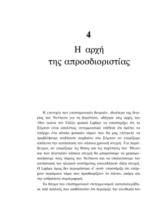 4
            Η αρχή
      της απροσδιοριστίας




    Η επιτυχία των επιστημονικών θεωριών, ιδιαίτερα της θεω-
ρίας του Νεύτωνα για τη βαρύτητα, οδήγησε στις αρχές του
19ου αιώνα τον Γάλλο φυσικό Laplace να υποστηρίξει ότι το
Σύμπαν είναι απολύτως ντετερμινιστικό: υπέθεσε ότι πρέπει να
υπάρχει ένα σύνολο φυσικών νόμων που θα μας επέτρεπε να
προβλέψουμε οτιδήποτε συμβαίνει στο Σύμπαν αν γνωρίζαμε
απόλυτα την κατάσταση του κάποια χρονική στιγμή. Για παρά-
δειγμα, αν γνωρίζαμε τις θέσεις και τις ταχύτητες του Ήλιου
και των πλανητών κάποια στιγμή θα μπορούσαμε να χρησιμο-
ποιήσουμε τους νόμους του Νεύτωνα και να υπολογίσουμε την
κατάσταση του ηλιακού συστήματος οποιαδήποτε άλλη στιγμή.
Ο Laplace όμως δεν περιορίστηκε σ' αυτό· υποστήριξε ότι υπάρ-
χουν παρόμοιοι νόμοι που προσδιορίζουν τα πάντα, ακόμη και
την ανθρώπινη συμπεριφορά.
   Το δόγμα του επιστημονικού ντετερμινισμού καταπολεμήθη-
κε από πολλούς που αισθάνονταν ότι περιόριζε την ελευθερία του
 