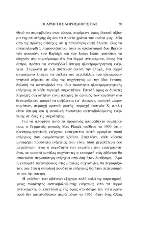 Η ΑΡΧΗ ΤΗΣ ΑΠΡΟΣΔΙΟΡΙΣΤΙΑΣ                  93

Θεού να παρεμβαίνει στον κόσμο, παρέμεινε όμως βασικό αξίω-
μα της επιστήμης ώς και τα πρώτα χρόνια του αιώνα μας. Μία
από τις πρώτες ενδείξεις ότι η πεποίθηση αυτή έπρεπε ίσως να
εγκαταλειφθεί, παρουσιάστηκε όταν οι υπολογισμοί δυο Βρετα-
νών φυσικών, του Rayleigh και του James Jeans, φαινόταν να
οδηγούν στο συμπέρασμα ότι ένα θερμό αντικείμενο, όπως ένα
άστρο, πρέπει να αντινοβολεί άπειρη ηλεκτρομαγνητική ενέρ-
γεια. Σύμφωνα με ό,τι πίστευαν εκείνη την εποχή, ένα θερμό
αντικείμενο έπρεπε να στέλνει στο περιβάλλον του ηλεκτρομα-
γνητικά κύματα σε όλες τις συχνότητες με την ίδια ένταση,
δηλαδή να ακτινοβολεί την ίδια ποσότητα ηλεκτρομαγνητικής
ενέργειας σε κάθε περιοχή συχνοτήτων. Επειδή όμως οι δυνατές
περιοχές συχνοτήτων είναι άπειρες (ο αριθμός των κυμάτων ανά
δευτερόλεπτο μπορεί να αυξάνεται ε π ' άπειρον: περιοχή μικρο-
κυμάτων, περιοχή ορατού φωτός, περιοχή ακτινών Χ, κ.τ.λ.)
είναι άπειρη και η συνολική ποσότητα ακτινοβολούμενης ενέρ-
γειας σε όλες τις συχνότητες.
    Για να αποφύγει αυτό το προφανώς απαράδεκτο συμπέρα-
σμα, ο Γερμανός φυσικός Max Planck υπέθεσε το 1900 ότι η
ηλεκτρομαγνητική ενέργεια εκπέμπεται κατά ορισμένα ποσά
ενέργειας που ονομάστηκαν κβάντα. Επιπλέον, κάθε κβάντο
μεταφέρει ποσότητα ενέργειας που είναι τόσο μεγαλύτερη όσο
μεγαλύτερη είναι η συχνότητα των κυμάτων που εκπέμπεται·
έτσι, σε αρκετά μεγάλες συχνότητες η εκπομπή ενός κβάντου θα
απαιτούσε περισσότερη ενέργεια από όση ήταν διαθέσιμη. Άρα
η εκπομπή ακτινοβολίας στις μεγάλες συχνότητες θα περιοριζό-
ταν, και έτσι η συνολική ποσότητα ενέργειας θα ήταν πεπερασμέ-
νη και όχι άπειρη.
    Η υπόθεση των κβάντων εξήγησε πολύ καλά τις παρατηρού-
μενες ποσότητες ακτινοβολούμενης ενέργειας από τα θερμά
αντικείμενα, οι επιπτώσεις της όμως στο δόγμα του ντετερμινι-
σμού δεν κατανοήθηκαν παρά μόνον το 1926, όταν ένας άλλος
 