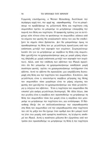 94                ΤΟ ΧΡΟΝΙΚΟ ΤΟΥ ΧΡΟΝΟΥ

Γερμανός επιστήμονας, ο Werner Heisenberg, διατύπωσε την
περίφημη αρχή του, την αρχή της απροσδιοριστίας. Για να μπορέ-
σουμε να προβλέψουμε τη μελλοντική θέση και ταχύτητα ενός
σωματιδίου πρέπει να μπορούμε να μετρήσουμε επακριβώς την
τωρινή του θέση και ταχύτητα. Ο προφανής τρόπος για να πετύ-
χουμε κάτι τέτοιο είναι να φωτίσουμε το σωματίδιο: κάποια από
τα κύματα του φωτός θα ανακλαστούν πάνω του και θα υποδεί-
ξουν το σημείο όπου βρίσκεται. Δεν θα μπορούσαμε όμως να
προσδιορίσουμε τη θέση του με μεγαλύτερη προσέγγιση από την
απόσταση μεταξύ των κορυφών των κυμάτων. Συμπεραίνουμε
λοιπόν ότι για να μετρήσουμε με ακρίβεια τη θέση ενός σωματι-
δίου χρειάζεται να χρησιμοποιήσουμε φως με μικρό μήκος κύμα-
τος (δηλαδή με μικρή απόσταση μεταξύ των κορυφών των κυμά-
των). Αλλά, από την υπόθεση των κβάντων του Planck προκύ-
πτει ότι δεν μπορούμε να χρησιμοποιήσουμε οσοδήποτε μικρή
ποσότητα φωτός· πρέπει να χρησιμοποιήσουμε τουλάχιστον ένα
κβάντο. Αυτό το κβάντο θα προκαλέσει μια απρόβλεπτη διατα-
ραχή στη θέση και την ταχύτητα του σωματιδίου. Επιπλέον, όσο
μεγαλύτερη είναι η απαιτούμενη ακρίβεια μέτρησης της θέσης
του σωματιδίου τόσο μικρότερο είναι το μήκος κύματος του
φωτός που χρειάζεται να χρησιμοποιήσουμε και τόσο μεγαλύτε-
ρη η ενέργεια του κβάντου. Έτσι η ταχύτητα του σωματιδίου θα
υποστεί μία ακόμη μεγαλύτερη διαταραχή. Με άλλα λόγια, όσο
πιο μεγάλη είναι η ακρίβεια που προσπαθούμε να μετρήσουμε τη
θέση του σωματιδίου τόσο πιο μικρή είναι η ακρίβεια που μπο-
ρούμε να μετρήσουμε την ταχύτητα του, και αντίστροφα. Ο Hei-
senberg έδειξε ότι αν πολλαπλασιάσουμε την απροσδιοριστία
στη θέση του σωματιδίου επί την απροσδιοριστία στην ταχύτητα
του επί τη μάζα του θα έχουμε έναν αριθμό που δεν μπορεί ποτέ
να γίνει πιο μικρός από ορισμένη ποσότητα, τη λεγόμενη σταθε-
ρά του Planck. Αυτή η ποσότητα μάλιστα δεν εξαρτάται από τον
τρόπο που προσπαθούμε να μετρήσουμε τη θέση ή την ταχύτητα
 