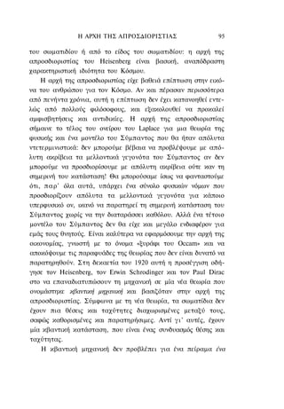 Η ΑΡΧΗ ΤΗΣ ΑΠΡΟΣΔΙΟΡΙΣΤΙΑΣ                  95

του σωματιδίου ή από το είδος του σωματιδίου: η αρχή της
απροσδιοριστίας του Heisenberg είναι βασική, αναπόδραστη
χαρακτηριστική ιδιότητα του Κόσμου.
    Η αρχή της απροσδιοριστίας είχε βαθειά επίπτωση στην εικό-
να του ανθρώπου για τον Κόσμο. Αν και πέρασαν περισσότερα
από πενήντα χρόνια, αυτή η επίπτωση δεν έχει κατανοηθεί εντε-
λώς από πολλούς φιλόσοφους, και εξακολουθεί να προκαλεί
αμφισβητήσεις και αντιδικίες. Η αρχή της απροσδιοριστίας
σήμαινε το τέλος του ονείρου του Laplace για μια θεωρία της
φυσικής και ένα μοντέλο του Σύμπαντος που θα ήταν απόλυτα
ντετερμινιστικά: δεν μπορούμε βέβαια να προβλέψουμε με από-
λυτη ακρίβεια τα μελλοντικά γεγονότα του Σύμπαντος αν δεν
μπορούμε να προσδιορίσουμε με απόλυτη ακρίβεια ούτε καν τη
σημερινή του κατάσταση! Θα μπορούσαμε ίσως να φανταστούμε
ότι, παρ' όλα αυτά, υπάρχει ένα σύνολο φυσικών νόμων που
προσδιορίζουν απόλυτα τα μελλοντικά γεγονότα για κάποιο
υπερφυσικό ον, ικανό να παρατηρεί τη σημερινή κατάσταση του
Σύμπαντος χωρίς να την διαταράσσει καθόλου. Αλλά ένα τέτοιο
μοντέλο του Σύμπαντος δεν θα είχε και μεγάλο ενδιαφέρον για
εμάς τους θνητούς. Είναι καλύτερα να εφαρμόσουμε την αρχή της
οικονομίας, γνωστή με το όνομα «ξυράφι του Occam» και να
αποκόψουμε τις παραφυάδες της θεωρίας που δεν είναι δυνατό να
παρατηρηθούν. Στη δεκαετία του 1920 αυτή η προσέγγιση οδή-
γησε τον Heisenberg, τον Erwin Schrodinger και τον Paul Dirac
στο να επαναδιατυπώσουν τη μηχανική σε μία νέα θεωρία που
ονομάστηκε κβαντική μηχανική και βασιζόταν στην αρχή της
απροσδιοριστίας. Σύμφωνα με τη νέα θεωρία, τα σωματίδια δεν
έχουν πια θέσεις και ταχύτητες διαχωρισμένες μεταξύ τους,
σαφώς καθορισμένες και παρατηρήσιμες. Αντί γ ι ' αυτές, έχουν
μία κβαντική κατάσταση, που είναι ένας συνδυασμός θέσης και
ταχύτητας.
    Η κβαντική μηχανική δεν προβλέπει για ένα πείραμα ένα
 