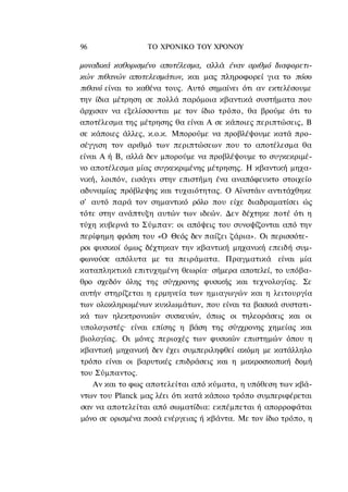 96                ΤΟ ΧΡΟΝΙΚΟ TOΥ XPONOΥ

μοναδικά καθορισμένο αποτέλεσμα, αλλά έναν αριθμό διαφορετι-
κών πιθανών αποτελεσμάτων, και μας πληροφορεί για το πόσο
πιθανό είναι το καθένα τους. Αυτό σημαίνει ότι αν εκτελέσουμε
την ίδια μέτρηση σε πολλά παρόμοια κβαντικά συστήματα που
άρχισαν να εξελίσσονται με τον ίδιο τρόπο, θα βρούμε ότι το
αποτέλεσμα της μέτρησης θα είναι Α σε κάποιες περιπτώσεις, Β
σε κάποιες άλλες, κ.ο.κ. Μπορούμε να προβλέψουμε κατά προ-
σέγγιση τον αριθμό των περιπτώσεων που το αποτέλεσμα θα
είναι Α ή Β, αλλά δεν μπορούμε να προβλέψουμε το συγκεκριμέ-
νο αποτέλεσμα μίας συγκεκριμένης μέτρησης. Η κβαντική μηχα-
νική, λοιπόν, εισάγει στην επιστήμη ένα αναπόφευκτο στοιχείο
αδυναμίας πρόβλεψης και τυχαιότητας. Ο Αϊνστάιν αντιτάχθηκε
σ' αυτό παρά τον σημαντικό ρόλο που είχε διαδραματίσει ώς
τότε στην ανάπτυξη αυτών των ιδεών. Δεν δέχτηκε ποτέ ότι η
τύχη κυβερνά το Σύμπαν: οι απόψεις του συνοψίζονται από την
περίφημη φράση του «Ο Θεός δεν παίζει ζάρια». Οι περισσότε-
ροι φυσικοί όμως δέχτηκαν την κβαντική μηχανική επειδή συμ-
φωνούσε απόλυτα με τα πειράματα. Πραγματικά είναι μία
καταπληκτικά επιτυχημένη θεωρία· σήμερα αποτελεί, το υπόβα-
θρο σχεδόν όλης της σύγχρονης φυσικής και τεχνολογίας. Σε
αυτήν στηρίζεται η ερμηνεία των ημιαγωγών και η λειτουργία
των ολοκληρωμένων κυκλωμάτων, που είναι τα βασικά συστατι-
κά των ηλεκτρονικών συσκευών, όπως οι τηλεοράσεις και οι
υπολογιστές· είναι επίσης η βάση της σύγχρονης χημείας και
βιολογίας. Οι μόνες περιοχές των φυσικών επιστημών όπου η
κβαντική μηχανική δεν έχει συμπεριληφθεί ακόμη με κατάλληλο
τρόπο είναι οι βαρυτικές επιδράσεις και η μακροσκοπική δομή
του Σύμπαντος.
    Αν και το φως αποτελείται από κύματα, η υπόθεση των κβά-
ντων του Planck μας λέει ότι κατά κάποιο τρόπο συμπεριφέρεται
σαν να αποτελείται από σωματίδια: εκπέμπεται ή απορροφάται
μόνο σε ορισμένα ποσά ενέργειας ή κβάντα. Με τον ίδιο τρόπο, η
 