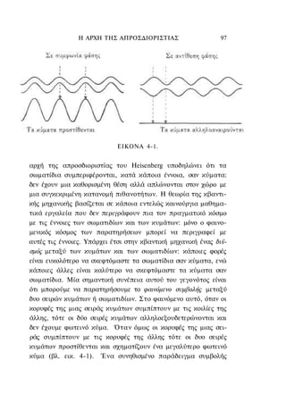 Η ΑΡΧΗ ΤΗΣ ΑΠΡΟΣΔΙΟΡΙΣΤΙΑΣ                    97




                            ΕΙΚΟΝΑ 4-1.


αρχή της απροσδιοριστίας του Heisenberg υποδηλώνει ότι τα
σωματίδια συμπεριφέρονται, κατά κάποια έννοια, σαν κύματα:
δεν έχουν μια καθορισμένη θέση αλλά απλώνονται στον χώρο με
μια συγκεκριμένη κατανομή πιθανοτήτων. Η θεωρία της κβαντι-
κής μηχανικής βασίζεται σε κάποια εντελώς καινούργια μαθημα-
τικά εργαλεία που δεν περιγράφουν πια τον πραγματικό κόσμο
με τις έννοιες των σωματιδίων και των κυμάτων: μόνο ο φαινο-
μενικός κόσμος των παρατηρήσεων μπορεί να περιγραφεί με
αυτές τις έννοιες. Υπάρχει έτσι στην κβαντική μηχανική ένας δυϊ-
σμός μεταξύ των κυμάτων και των σωματιδίων: κάποιες φορές
είναι ευκολότερο να σκεφτόμαστε τα σωματίδια σαν κύματα, ενώ
κάποιες άλλες είναι καλύτερο να σκεφτόμαστε τα κύματα σαν
σωματίδια. Μία σημαντική συνέπεια αυτού του γεγονότος είναι
ότι μπορούμε να παρατηρήσουμε το φαινόμενο συμβολής μεταξύ
δυο σειρών κυμάτων ή σωματιδίων. Στο φαινόμενο αυτό, όταν οι
κορυφές της μιας σειράς κυμάτων συμπίπτουν με τις κοιλίες της
άλλης, τότε οι δύο σειρές κυμάτων αλληλοεξουδετερώνονται και
δεν έχουμε φωτεινό κύμα. Όταν όμως οι κορυφές της μιας σει-
ράς συμπίπτουν με τις κορυφές της άλλης τότε οι δυο σειρές
κυμάτων προστίθενται και σχηματίζουν ένα μεγαλύτερο φωτεινό
κύμα (βλ. εικ. 4-1). Ένα συνηθισμένο παράδειγμα συμβολής
 