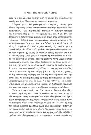 Η ΑΡΧΗ ΤΗΣ ΑΠΡΟΣΔΙΟΡΙΣΤΙΑΣ                    99

αυτά τα μήκη κύματος λείπουν από το φάσμα του ανακλώμενου
φωτός, και έτσι βλέπουμε τα υπόλοιπα χρώματα.
    Σύμφωνα με τον δυϊσμό σωματιδίου - κύματος ανάλογα φαι-
νόμενα συμβολής μπορεί να προκύψουν και στην περίπτωση των
σωματιδίων. Ένα παράδειγμα αποτελεί το διάσημο πείραμα
του διαφράγματος με τις δύο σχισμές (βλ. εικ. 4-2). Στη μία
πλευρά του τοποθετούμε μία φωτεινή πηγή ενός συγκεκριμένου
χρώματος (δηλαδή ενός συγκεκριμένου μήκους κύματος). Το
περισσότερο φως θα σταματήσει στο διάφραγμα, αλλά ένα μικρό
μέρος θα περάσει μέσα από τις δύο σχισμές. Ας υποθέσουμε ότι
τοποθετούμε μία οθόνη από την άλλη πλευρά του διαφράγματος.
Σε κάθε σημείο της οθόνης θα φτάνουν σειρές κυμάτων και από
τις δύο σχισμές. Αλλά γενικά η απόσταση που πρέπει να διανύ-
σει το φως για να φτάσει από τη φωτεινή πηγή μέχρι κάποιο
συγκεκριμένο σημείο στην οθόνη θα διαφέρει ανάλογα με τη σχι-
σμή απ' την οποία θα περάσει. Αυτό σημαίνει ότι καθώς το φως
θα φτάνει στο σημείο αυτό της οθόνης, οι κορυφές και οι κοιλίες
των κυμάτων από τη μία διαδρομή δεν θα συμπίπτουν, γενικά,
με τις αντίστοιχες κορυφές και κοιλίες των κυμάτων από την
άλλη: έτσι σε μερικές περιοχές οι σειρές των κυμάτων θα αλλη-
λοεξουδετερώνονται ενώ σε άλλες θα προστίθενται. Το αποτέ-
λεσμα είναι μία χαρακτηριστική εικόνα με διαδοχικές σκοτεινές
και φωτεινές περιοχές που ονομάζονται «κροσσοί συμβολής».
    Το σημαντικό γεγονός είναι ότι έχουμε το ίδιο ακριβώς είδος
κροσσών συμβολής αν αντικαταστήσουμε τη φωτεινή πηγή με
μία πηγή που εκπέμπει σωματίδια (όπως ηλεκτρόνια) που έχουν
κάποια συγκεκριμένη ταχύτητα. Το γεγονός αυτό φαίνεται αρκε-
τά παράξενο γιατί όταν κλείνουμε τη μία από τις δύο σχισμές
δεν έχουμε καθόλου κροσσούς αλλά μόνο ομοιόμορφη κατανομή
των ηλεκτρονίων πάνω στην οθόνη. Θα μπορούσαμε λοιπόν να
σκεφτούμε ότι αν ανοίξουμε και τη δεύτερη σχισμή, θα αυξηθεί ο
αριθμός των ηλεκτρονίων που προσκρούουν σε κάθε σημείο της
 