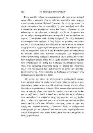 102               ΤΟ ΧΡΟΝΙΚΟ TOΥ ΧΡΟΝΟΥ

   Ένας κομψός τρόπος να αποκτήσουμε μία εικόνα του δυϊσμού
σωματιδίου - κύματος είναι η «άθροιση ιστοριών» που εισήγαγε
ο Αμερικανός φυσικός Richard Feynman. Σε αυτή την προσέγγι-
ση δεν θεωρείται ότι το σωματίδιο έχει μία μοναδική «ιστορία»
ή διαδρομή στο χωρόχρονο, όπως θα έπρεπε σύμφωνα με την
«κλασική» — μη κβαντική — θεωρία. Αντίθετα, θεωρείται ότι
για να φύγει το σωματίδιο από το σημείο Α και να φτάσει στο
σημείο Β ακολουθεί κάθε δυνατή διαδρομή. Σε κάθε διαδρομή
αντιστοιχούν δύο αριθμοί: ο ένας δείχνει το μέγεθος ενός κύμα-
τος και ο άλλος τη φάση του (δηλαδή το κατά πόσον σε κάποια
στιγμή το κύμα σχηματίζει κορυφή ή κοιλία). Η πιθανότητα να
πάει το σωματίδιο από το Α στο Β υπολογίζεται αν αθροίσουμε
τα κύματα όλων των δυνατών διαδρομών. Αν συγκρίνουμε
κάποιες γειτονικές διαδρομές θα βρούμε ότι οι φάσεις των κυμά-
των διαφέρουν γενικά πάρα πολύ. Αυτό σημαίνει ότι τα κύματα
που αντιστοιχούν σε αυτές τις διαδρομές αλληλοεξουδετερώνο-
νται. Για ορισμένες διαδρομές όμως οι φάσεις δεν διαφέρουν
πολύ· έτσι τα κύματα που αντιστοιχούν σε αυτές δεν αλληλοε-
ξουδετερώνονται. Αυτές ακριβώς οι διαδρομές αντιστοιχούν στις
επιτρεπόμενες τροχιές του Bohr.
   Με αυτές τις ιδέες, σε συγκεκριμένη μαθηματική μορφή,
ήταν σχετικά απλό να υπολογιστούν στα επόμενα χρόνια οι επι-
τρεπόμενες τροχιές στα πιο σύνθετα άτομα, ακόμη και στα μόρια
(που είναι συγκεντρώσεις ατόμων, όπου μερικά ηλεκτρόνια κινού-
νται σε τροχιές γύρω από πολλούς πυρήνες και έτσι τους συνδέ-
ουν μεταξύ τους). Αφού η δομή των μορίων και οι αντιδράσεις
τους αποτελούν το υπόβαθρο όλης της χημείας και της βιολο-
γίας, η κβαντική μηχανική μας επιτρέπει θεωρητικά να προβλέ-
ψουμε σχεδόν οτιδήποτε βλέπουμε γύρω μας, μέσα στα όρια της
αρχής της απροσδιοριστίας. (Πρακτικά όμως οι μαθηματικοί
υπολογισμοί για τα κβαντικά φαινόμενα όπου περιλαμβάνονται
πολλά ηλεκτρόνια είναι τόσο πολύπλοκοι που δεν μπορούμε να
τους χειριστούμε).
 