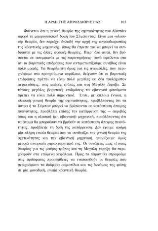 Η ΑΡΧΗ ΤΗΣ ΑΠΡΟΣΔΙΟΡΙΣΤΙΑΣ                 103

    Φαίνεται ότι η γενική θεωρία της σχετικότητας του Αϊνστάιν
αφορά τη μακροσκοπική δομή του Σύμπαντος. Είναι μια «κλασι-
κή» θεωρία, δεν περιέχει δηλαδή την αρχή της απροσδιοριστίας
της κβαντικής μηχανικής, όπως θα έπρεπε για να μπορεί να συν-
δυαστεί με τις άλλες φυσικές θεωρίες. Παρ' όλα αυτά, δεν βρί-
σκεται σε ασυμφωνία με τις παρατηρήσεις· αυτό οφείλεται στο
ότι οι βαρυτικές επιδράσεις που αντιμετωπίζουμε συνήθως είναι
πολύ μικρές. Τα θεωρήματα όμως για τις ανωμαλίες, που περι-
γράψαμε στο προηγούμενο κεφάλαιο, δείχνουν ότι οι βαρυτικές
επιδράσεις πρέπει να είναι πολύ μεγάλες σε δύο τουλάχιστον
περιπτώσεις: στις μαύρες τρύπες και στη Μεγάλη έκρηξη. Σε
τέτοιες μεγάλες βαρυτικές επιδράσεις τα κβαντικά φαινόμενα
πρέπει να είναι πολύ σημαντικά. Έτσι, με κάποια έννοια, η
κλασική γενική θεωρία της σχετικότητας, προβλέποντας ότι τα
άστρα ή το Σύμπαν μπορεί να βρίσκονται σε κατάσταση άπειρης
πυκνότητας, προβλέπει επίσης την κατάρρευση της — ακριβώς
όπως και η κλασική (μη κβαντική) μηχανική, προβλέποντας ότι
τα άτομα θα μπορούσαν να βρεθούν σε κατάσταση άπειρης πυκνό-
τητας, προέβλεψε τη δική της κατάρρευση. Δεν έχουμε ακόμη
μία πλήρη ενιαία θεωρία που να συνδυάζει την γενική θεωρία της
σχετικότητας και την κβαντική μηχανική, γνωρίζουμε όμως
μερικά αναγκαία χαρακτηριστικά της. Οι συνέπειες μιας τέτοιας
θεωρίας για τις μαύρες τρύπες και τη Μεγάλη έκρηξη θα περι-
γραφούν στα επόμενα κεφάλαια. Προς το παρόν θα στραφούμε
στις πρόσφατες προσπάθειες να ενοποιηθούν οι θεωρίες που
περιγράφουν τα διάφορα σωματίδια και τις δυνάμεις της φύσης
σε μία μοναδική, ενιαία κβαντική θεωρία.
 