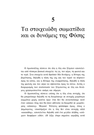 5
Τα στοιχειώδη σωματίδια
και οι δυνάμεις της Φύσης




    Ο Αριστοτέλης πίστευε ότι όλη η ύλη στο Σύμπαν αποτελεί-
ται από τέσσερα βασικά στοιχεία: τη γη, τον αέρα, τη φωτιά και
το νερό. Στα στοιχεία αυτά δρούσαν δύο δυνάμεις: η δύναμη της
βαρύτητας, δηλαδή η τάση της γης και του νερού να πέφτουν
προς τα κάτω, και η δύναμη της ελαφρότητας, δηλαδή η τάση
της φωτιάς και του αέρα να υψώνονται προς τα πάνω. Αυτός ο
διαχωρισμός των συστατικών του Σύμπαντος σε ύλη και δυνά-
μεις χρησιμοποιείται ακόμη και σήμερα.
    Ο Αριστοτέλης πίστευε επίσης ότι η ύλη είναι συνεχής, ότι
θα μπορούσαμε δηλαδή να τη διαιρέσουμε σε συνεχώς μικρότερα
κομμάτια χωρίς κανένα όριο· έτσι δεν θα συναντούσαμε ποτέ
έναν «κόκκο» ύλης που θα ήταν αδύνατο να διαιρεθεί σε μικρότε-
ρους «κόκκους». Μερικοί Έλληνες φιλόσοφοι όμως, όπως ο
Δημόκριτος, υποστήριζαν ότι η ύλη δεν είναι συνεχής αλλά
«κοκκώδης», αποτελείται δηλαδή από ένα μεγάλο πλήθος «ατό-
μων» διαφόρων ειδών. (Η λέξη άτομο σημαίνει ακριβώς αυτό
 