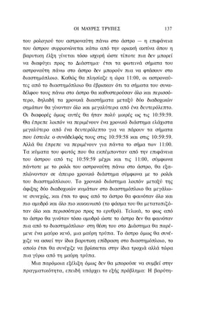 ΟΙ ΜΑΥΡΕΣ ΤΡΥΠΕΣ                     137

του ρολογιού του αστροναύτη πάνω στο άστρο — η επιφάνεια
του άστρου συρρικνώνεται κάτω από την οριακή ακτίνα όπου η
βαρυτικη έλξη γίνεται τόσο ισχυρή ώστε τίποτε πια δεν μπορεί
να διαφύγει προς το Διάστημα· έτσι τα φωτεινά σήματα του
αστροναύτη πάνω στο άστρο δεν μπορούν πια να φτάσουν στο
διαστημόπλοιο. Καθώς θα πλησίαζε η ώρα 11:00, οι αστροναύ-
τες από το διαστημόπλοιο θα έβρισκαν ότι τα σήματα του συνα-
δέλφου τους πάνω στο άστρο θα καθυστερούσαν όλο και περισσό-
τερο, δηλαδή τα χρονικά διαστήματα μεταξύ δύο διαδοχικών
σημάτων θα γίνονταν όλο και μεγαλύτερα από ένα δευτερόλεπτο.
Οι διαφορές όμως αυτές θα ήταν πολύ μικρές ως τις 10:59:59.
Θα έπρεπε λοιπόν να περιμένουν ένα χρονικό διάστημα ελάχιστα
μεγαλύτερο από ένα δευτερόλεπτο για να πάρουν τα σήματα
που έστειλε ο συνάδελφός τους στις 10:59:58 και στις 10:59:59.
Αλλά θα έπρεπε να περιμένουν για πάντα το σήμα των 11:00.
Τα κύματα του φωτός που θα εκπέμπονταν από την επιφάνεια
του άστρου από τις 10:59:59 μέχρι και τις 11:00, σύμφωνα
πάντοτε με το ρολόι του αστροναύτη πάνω στο άστρο, θα εξα-
πλώνονταν σε άπειρο χρονικό διάστημα σύμφωνα με το ρολόι
του διαστημόπλοιου. Το χρονικό διάστημα λοιπόν μεταξύ της
άφιξης δύο διαδοχικών κυμάτων στο διαστημόπλοιο θα μεγάλω-
νε συνεχώς, και έτσι το φως από το άστρο θα φαινόταν όλο και
πιο αμυδρό και όλο πιο κοκκινωπό (το φάσμα του θα μετατοπιζό-
ταν όλο και περισσότερο προς το ερυθρό). Τελικά, το φως από
το άστρο θα γινόταν τόσο αμυδρό ώστε το άστρο δεν θα φαινόταν
πια από το διαστημόπλοιο· στη θέση του στο Διάστημα θα παρέ-
μενε ένα μαύρο κενό, μια μαύρη τρύπα. Το άστρο όμως θα συνέ-
χιζε να ασκεί την ίδια βαρυτικη επίδραση στο διαστημόπλοιο, το
οποίο έτσι θα συνέχιζε να βρίσκεται στην ίδια τροχιά αλλά τώρα
πια γύρω από τη μαύρη τρύπα.
   Μια παρόμοια εξέλιξη όμως δεν θα μπορούσε να συμβεί στην
πραγματικότητα, επειδή υπάρχει το εξής πρόβλημα: Η βαρύτη-
 