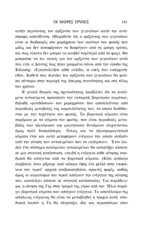 ΟΙ ΜΑΥΡΕΣ ΤΡΥΠΕΣ                     141

αυτήν περνώντας τον ορίζοντα των γεγονότων κατά την αντί-
στροφη κατεύθυνση. (Θυμηθείτε ότι ο ορίζοντας των γεγονότων
είναι οι διαδρομές στο χωρόχρονο των ακτίνων του φωτός που
μόλις και δεν καταφέρνουν να διαφύγουν από τη μαύρη τρύπα,
και πως τίποτα δεν μπορεί να κινηθεί ταχύτερα από το φως). Θα
μπορούσε να πει κανείς για τον ορίζοντα των γεγονότων αυτό
που είπε ο Δάντης πως ήταν γραμμένο πάνω από την είσοδο της
Κόλασης: «Εγκαταλείψτε κάθε ελπίδα, ώ εσείς που εισέρχεστε
εδώ». Καθετί που περνάει τον ορίζοντα των γεγονότων θα φτά-
σει σύντομα στην περιοχή της άπειρης πυκνότητας και στο τέλος
του χρόνου.
    Η γενική θεωρία της σχετικότητας προβλέπει ότι τα κινού-
μενα αντικείμενα προκαλούν την εκπομπή βαρυτικών κυμάτων,
δηλαδή «ρυτιδώσεων» του χωροχρόνου που αποτελούνται από
περιοδικές μεταβολές της καμπυλότητας του, τα οποία διαδίδο-
νται με την ταχύτητα του φωτός. Τα βαρυτικά κύματα είναι
παρόμοια με τα κύματα του φωτός, που είναι περιοδικές μετα-
βολές των ηλεκτρικών και μαγνητικών δυνάμεων ανιχνεύονται
όμως πολύ δυσκολότερα. Ό π ω ς και τα ηλεκτρομαγνητικά
κύματα έτσι και αυτά μεταφέρουν ενέργεια την οποία αντλούν
από την κίνηση των αντικειμένων που τα εκπέμπουν. Έτσι λοι-
πόν ένα σύστημα κινούμενων αντικειμένων θα καταλήξει κάποτε
σε μια στατική κατάσταση, επειδή η ενέργεια κάθε κίνησης στα-
διακά θα απάγεται από τα βαρυτικά κύματα. (Κάτι ανάλογο
συμβαίνει όταν ρίξουμε από κάποιο ύψος ένα φελλό στην επιφά-
νεια του νερού' αρχικά ανεβοκατεβαίνει αρκετές φορές, καθώς
όμως οι κυματισμοί του νερού απάγουν την ενέργεια της κίνησης
του, καταλήγει κάποτε σε στατική κατάσταση). Για παράδειγ-
μα, η κίνηση της Γης στην τροχιά της γύρω από τον Ήλιο παρά-
γει βαρυτικά κύματα που απάγουν ενέργεια. Το αποτέλεσμα της
απώλειας ενέργειας θα είναι να μεταβληθεί η τροχιά αυτή· στα-
διακά λοιπόν η Γη θα πλησιάζει όλο και περισσότερο στον
 