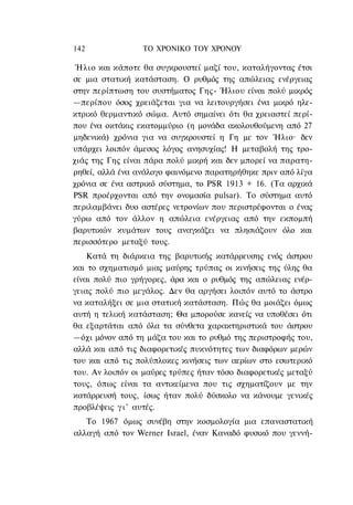 142              ΤΟ ΧΡΟΝΙΚΟ TOΥ ΧΡΟΝΟΥ

 Ήλιο και κάποτε θα συγκρουστεί μαζί του, καταλήγοντας έτσι
σε μια στατική κατάσταση. Ο ρυθμός της απώλειας ενέργειας
στην περίπτωση του συστήματος Γης- Ήλιου είναι πολύ μικρός
—περίπου όσος χρειάζεται για να λειτουργήσει ένα μικρό ηλε-
κτρικό θερμαντικό σώμα. Αυτό σημαίνει ότι θα χρειαστεί περί-
που ένα οκτάκις εκατομμύριο (η μονάδα ακολουθούμενη από 27
μηδενικά) χρόνια για να συγκρουστεί η Γη με τον Ήλιο· δεν
υπάρχει λοιπόν άμεσος λόγος ανησυχίας! Η μεταβολή της τρο-
χιάς της Γης είναι πάρα πολύ μικρή και δεν μπορεί να παρατη-
ρηθεί, αλλά ένα ανάλογο φαινόμενο παρατηρήθηκε πριν από λίγα
χρόνια σε ένα αστρικό σύστημα, το PSR 1913 + 16. (Τα αρχικά
PSR προέρχονται από την ονομασία pulsar). To σύστημα αυτό
περιλαμβάνει δυο αστέρες νετρονίων που περιστρέφονται ο ένας
γύρω από τον άλλον η απώλεια ενέργειας από την εκπομπή
βαρυτικών κυμάτων τους αναγκάζει να πλησιάζουν όλο και
περισσότερο μεταξύ τους.
    Κατά τη διάρκεια της βαρυτικής κατάρρευσης ενός άστρου
και το σχηματισμό μιας μαύρης τρύπας οι κινήσεις της ύλης θα
είναι πολύ πιο γρήγορες, άρα και ο ρυθμός της απώλειας ενέρ-
γειας πολύ πιο μεγάλος. Δεν θα αργήσει λοιπόν αυτό το άστρο
να καταλήξει σε μια στατική κατάσταση. Πώς θα μοιάζει όμως
αυτή η τελική κατάσταση; Θα μπορούσε κανείς να υποθέσει ότι
θα εξαρτάται από όλα τα σύνθετα χαρακτηριστικά του άστρου
—όχι μόνον από τη μάζα του και το ρυθμό της περιστροφής του,
αλλά και από τις διαφορετικές πυκνότητες των διαφόρων μερών
του και από τις πολύπλοκες κινήσεις των αερίων στο εσωτερικό
του. Αν λοιπόν οι μαύρες τρύπες ήταν τόσο διαφορετικές μεταξύ
τους, όπως είναι τα αντικείμενα που τις σχηματίζουν με την
κατάρρευσή τους, ίσως ήταν πολύ δύσκολο να κάνουμε γενικές
προβλέψεις γ ι ' αυτές.
   Το 1967 όμως συνέβη στην κοσμολογία μια επαναστατική
αλλαγή από τον Werner Israel, έναν Καναδό φυσικό που γεννή-
 