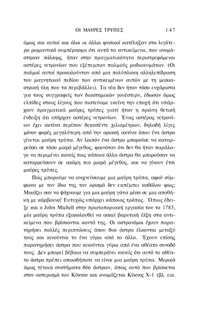 ΟΙ ΜΑΥΡΕΣ ΤΡΥΠΕΣ                    1 47

όμως και αυτοί και όλοι οι άλλοι φυσικοί κατέληξαν στο λιγότε-
ρο ρωμαντικό συμπέρασμα ότι αυτά τα αντικείμενα, που ονομά-
στηκαν πάλσαρς, ήταν στην πραγματικότητα περιστρεφόμενοι
αστέρες νετρονίων που εξέπεμπαν παλμούς ραδιοκυμάτων. (Οι
παλμοί αυτοί προκαλούνταν από μια πολύπλοκη αλληλεπίδραση
του μαγνητικού πεδίου των αντικειμένων αυτών με τη μεσοα-
στρική ύλη που τα περιβάλλει). Τα νέα δεν ήταν τόσο ευχάριστα
για τους συγγραφείς των διαστημικών γουέστερν, έδωσαν όμως
ελπίδες στους λίγους που πιστεύαμε εκείνη την εποχή ότι υπάρ-
χουν πραγματικά μαύρες τρύπες γιατί ήταν η πρώτη θετική
ένδειξη ότι υπήρχαν αστέρες νετρονίων. Ένας αστέρας νετρονί-
ων έχει ακτίνα περίπου δεκαπέντε χιλιομέτρων, δηλαδή λίγες
μόνον φορές μεγαλύτερη από την οριακή ακτίνα όπου ένα άστρο
γίνεται μαύρη τρύπα. Αν λοιπόν ένα άστρο μπορούσε να καταρ-
ρεύσει σε τόσο μικρό μέγεθος, φαινόταν ότι δεν θα ήταν παράλο-
γο να περιμένει κανείς πως κάποια άλλα άστρα θα μπορούσαν να
καταρρεύσουν σε ακόμη πιο μικρό μέγεθος, και να γίνουν έτσι
μαύρες τρύπες.
    Πώς μπορούμε να ανιχνεύσουμε μια μαύρη τρύπα, αφού σύμ-
φωνα με τον ίδιο της τον ορισμό δεν εκπέμπει καθόλου φως;
Μοιάζει σαν να ψάχνουμε για μια μαύρη γάτα μέσα σε μια αποθή-
κη με κάρβουνο! Ευτυχώς υπάρχει κάποιος τρόπος. Ό π ω ς έδει-
ξε και ο John Michell στην πρωτοποριακή εργασία του το 1783,
μία μαύρη τρύπα εξακολουθεί να ασκεί βαρυτική έλξη στα αντι-
κείμενα που βρίσκονται κοντά της. Οι αστρονόμοι έχουν παρα-
τηρήσει πολλές περιπτώσεις όπου δυο άστρα έλκονται μεταξύ
τους και κινούνται το ένα γύρω από το άλλο. Έχουν επίσης
παρατηρήσει άστρα που κινούνται γύρω από ένα αθέατο συνοδό
τους. Δεν μπορεί βέβαια να συμπεράνει κανείς ότι αυτό το αθέα-
το άστρο πρέπει οπωσδήποτε να είναι μια μαύρη τρύπα. Μερικά
όμως τέτοια συστήματα δύο άστρων, όπως αυτό που βρίσκεται
στον αστερισμό του Κύκνου και ονομάζεται Κύκνος Χ-1 (βλ. εικ.
 