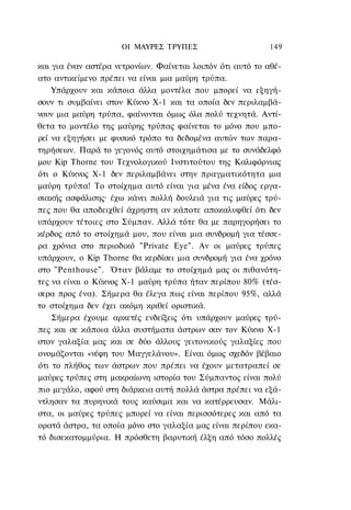 ΟΙ ΜΑΥΡΕΣ ΤΡΥΠΕΣ                      149

και για έναν αστέρα νετρονίων. Φαίνεται λοιπόν ότι αυτό το αθέ-
ατο αντικείμενο πρέπει να είναι μια μαύρη τρύπα.
    Υπάρχουν και κάποια άλλα μοντέλα που μπορεί να εξηγή-
σουν τι συμβαίνει στον Κύκνο Χ-1 και τα οποία δεν περιλαμβά-
νουν μια μαύρη τρύπα, φαίνονται όμως όλα πολύ τεχνητά. Αντί-
θετα το μοντέλο της μαύρης τρύπας φαίνεται το μόνο που μπο-
ρεί να εξηγήσει με φυσικό τρόπο τα δεδομένα αυτών των παρα-
τηρήσεων. Παρά το γεγονός αυτό στοιχημάτισα με το συνάδελφό
μου Kip Thorne του Τεχνολογικού Ινστιτούτου της Καλιφόρνιας
ότι ο Κύκνος Χ-1 δεν περιλαμβάνει στην πραγματικότητα μια
μαύρη τρύπα! Το στοίχημα αυτό είναι για μένα ένα είδος εργα-
σιακής ασφάλισης· έχω κάνει πολλή δουλειά για τις μαύρες τρύ-
πες που θα αποδειχθεί άχρηστη αν κάποτε αποκαλυφθεί ότι δεν
υπάρχουν τέτοιες στο Σύμπαν. Αλλά τότε θα με παρηγορήσει το
κέρδος από το στοίχημά μου, που είναι μια συνδρομή για τέσσε-
ρα χρόνια στο περιοδικό "Private Eye". Αν οι μαύρες τρύπες
υπάρχουν, ο Kip Thorne θα κερδίσει μια συνδρομή για ένα χρόνο
στο "Penthouse". Όταν βάλαμε το στοίχημά μας οι πιθανότη-
τες να είναι ο Κύκνος Χ-1 μαύρη τρύπα ήταν περίπου 80% (τέσ-
σερα προς ένα). Σήμερα θα έλεγα πως είναι περίπου 95%, αλλά
το στοίχημα δεν έχει ακόμη κριθεί οριστικά.
    Σήμερα έχουμε αρκετές ενδείξεις ότι υπάρχουν μαύρες τρύ-
πες και σε κάποια άλλα συστήματα άστρων σαν τον Κύκνο Χ-1
στον γαλαξία μας και σε δύο άλλους γειτονικούς γαλαξίες που
ονομάζονται «νέφη του Μαγγελάνου». Είναι όμως σχεδόν βέβαιο
ότι το πλήθος των άστρων που πρέπει να έχουν μετατραπεί σε
μαύρες τρύπες στη μακραίωνη ιστορία του Σύμπαντος είναι πολύ
πιο μεγάλο, αφού στη διάρκεια αυτή πολλά άστρα πρέπει να εξά-
ντλησαν τα πυρηνικά τους καύσιμα και να κατέρρευσαν. Μάλι-
στα, οι μαύρες τρύπες μπορεί να είναι περισσότερες και από τα
ορατά άστρα, τα οποία μόνο στο γαλαξία μας είναι περίπου εκα-
τό δισεκατομμύρια. Η πρόσθετη βαρυτική έλξη από τόσο πολλές
 