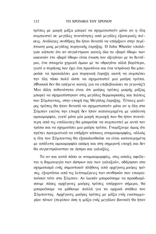 152               ΤΟ ΧΡΟΝΙΚΟ TOΥ ΧΡΟΝΟΥ

τρύπες με μικρή μάζα μπορεί να σχηματιστούν μόνο αν η ύλη
συμπιεστεί σε μεγάλες πυκνότητες από μεγάλες εξωτερικές πιέ-
σεις. Ανάλογες συνθήκες θα ήταν δυνατό να υπάρξουν στην περί-
πτωση μιας μεγάλης πυρηνικής έκρηξης. Ο John Wheeler υπολό-
γισε κάποτε ότι αν συγκέντρωνε κανείς όλο το «βαρύ ύδωρ» των
ωκεανών (το «βαρύ ύδωρ» είναι ένωση του οξυγόνου με το δευτέ-
ριο, ένα στοιχείο χημικά όμοιο με το υδρογόνο αλλά βαρύτερο,
γιατί ο πυρήνας του έχει ένα πρωτόνιο και ένα νετρόνιο) θα μπο-
ρούσε να προκαλέσει μια πυρηνική έκρηξη ικανή να συμπιέσει
την ύλη τόσο πολύ ώστε να σχηματιστεί μια μαύρη τρύπα.
(Φυσικά δεν θα απέμενε κανείς για να επιβεβαιώσει το γεγονός!)
Μια άλλη πιθανότητα είναι ότι μαύρες τρύπες μικρής μάζας
μπορεί να σχηματίστηκαν στις μεγάλες θερμοκρασίες και πιέσεις
του Σύμπαντος, στην εποχή της Μεγάλης έκρηξης. Τέτοιες μαύ-
ρες τρύπες θα ήταν δυνατό να σχηματιστούν μόνο αν η ύλη στο
Σύμπαν εκείνη την εποχή δεν ήταν κατανεμημένη με απόλυτη
ομοιομορφία, γιατί μόνο μία μικρή περιοχή που θα ήταν πυκνό-
τερη από τις υπόλοιπες θα μπορούσε να συμπιεστεί με αυτό τον
τρόπο και να σχηματίσει μια μαύρη τρύπα. Γνωρίζουμε όμως ότι
πρέπει πραγματικά να υπήρξαν κάποιες ανομοιομορφίες, αλλιώς
η ύλη του Σύμπαντος θα εξακολουθούσε να είναι κατανεμημένη
με απόλυτη ομοιομορφία ακόμη και στη σημερινή εποχή και δεν
θα συγκεντρώνονταν σε άστρα και γαλαξίες.

    Το αν και κατά πόσο οι ανομοιομορφίες, στις οποίες οφείλε-
ται η δημιουργία των άστρων και των γαλαξιών, οδήγησαν στο
σχηματισμό ενός σημαντικού πλήθους από αρχέγονες μαύρες τρύ-
πες, εξαρτάται από τις λεπτομέρειες των συνθηκών που επικρα-
τούσαν τότε στο Σύμπαν. Αν λοιπόν μπορούσαμε να προσδιορί-
σουμε πόσες αρχέγονες μαύρες τρύπες υπάρχουν σήμερα, θα
μπορούσαμε να μάθουμε πολλά για τα αρχικά στάδια του
Σύμπαντος. Αρχέγονες μαύρες τρύπες με μάζα ενός εκατομμυ-
ρίου τόνων (περίπου όση η μάζα ενός μεγάλου βουνού) θα ήταν
 