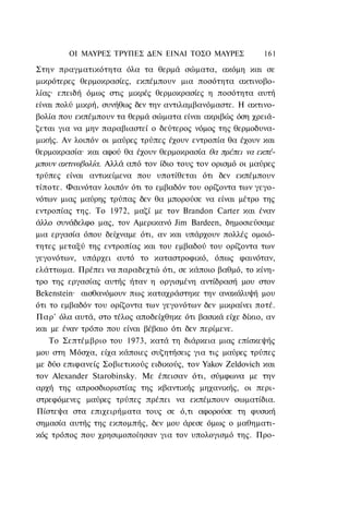 ΟΙ ΜΑΥΡΕΣ ΤΡΥΠΕΣ ΔΕΝ ΕΙΝΑΙ ΤΟΣΟ ΜΑΥΡΕΣ             161

Στην πραγματικότητα όλα τα θερμά σώματα, ακόμη και σε
μικρότερες θερμοκρασίες, εκπέμπουν μια ποσότητα ακτινοβο-
λίας· επειδή όμως στις μικρές θερμοκρασίες η ποσότητα αυτή
είναι πολύ μικρή, συνήθως δεν την αντιλαμβανόμαστε. Η ακτινο-
βολία που εκπέμπουν τα θερμά σώματα είναι ακριβώς όση χρειά-
ζεται για να μην παραβιαστεί ο δεύτερος νόμος της θερμοδυνα-
μικής. Αν λοιπόν οι μαύρες τρύπες έχουν εντροπία θα έχουν και
θερμοκρασία· και αφού θα έχουν θερμοκρασία θα πρέπει να εκπέ-
μπουν ακτινοβολία. Αλλά από τον ίδιο τους τον ορισμό οι μαύρες
τρύπες είναι αντικείμενα που υποτίθεται ότι δεν εκπέμπουν
τίποτε. Φαινόταν λοιπόν ότι το εμβαδόν του ορίζοντα των γεγο-
νότων μιας μαύρης τρύπας δεν θα μπορούσε να είναι μέτρο της
εντροπίας της. Το 1972, μαζί με τον Brandon Carter και έναν
άλλο συνάδελφο μας, τον Αμερικανό Jim Bardeen, δημοσιεύσαμε
μια εργασία όπου δείχναμε ότι, αν και υπάρχουν πολλές ομοιό-
τητες μεταξύ της εντροπίας και του εμβαδού του ορίζοντα των
γεγονότων, υπάρχει αυτό το καταστροφικό, όπως φαινόταν,
ελάττωμα. Πρέπει να παραδεχτώ ότι, σε κάποιο βαθμό, το κίνη-
τρο της εργασίας αυτής ήταν η οργισμένη αντίδρασή μου στον
Bekenstein· αισθανόμουν πως καταχράστηκε την ανακάλυψή μου
ότι το εμβαδόν του ορίζοντα των γεγονότων δεν μικραίνει ποτέ.
Παρ' όλα αυτά, στο τέλος αποδείχθηκε ότι βασικά είχε δίκιο, αν
και με έναν τρόπο που είναι βέβαιο ότι δεν περίμενε.
    Το Σεπτέμβριο του 1973, κατά τη διάρκεια μιας επίσκεψής
μου στη Μόσχα, είχα κάποιες συζητήσεις για τις μαύρες τρύπες
με δύο επιφανείς Σοβιετικούς ειδικούς, τον Yakov Zeldovich και
τον Alexander Starobinsky. Με έπεισαν ότι, σύμφωνα με την
αρχή της απροσδιοριστίας της κβαντικής μηχανικής, οι περι-
στρεφόμενες μαύρες τρύπες πρέπει να εκπέμπουν σωματίδια.
Πίστεψα στα επιχειρήματα τους σε ό,τι αφορούσε τη φυσική
σημασία αυτής της εκπομπής, δεν μου άρεσε όμως ο μαθηματι-
κός τρόπος που χρησιμοποίησαν για τον υπολογισμό της. Προ-
 