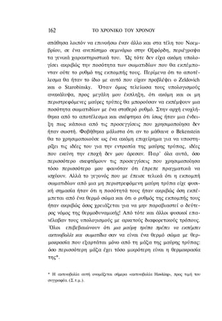 162                  ΤΟ ΧΡΟΝΙΚΟ TOΥ ΧΡΟΝΟΥ

σπάθησα λοιπόν να επινοήσω έναν άλλο και στα τέλη του Νοεμ-
βρίου, σε ένα ανεπίσημο σεμινάριο στην Οξφόρδη, περιέγραψα
τα γενικά χαρακτηριστικά του. Ώς τότε δεν είχα ακόμη υπολο-
γίσει ακριβώς την ποσότητα των σωματιδίων που θα εκπέμπο-
νταν ούτε το ρυθμό της εκπομπής τους. Περίμενα ότι το αποτέ-
λεσμα θα ήταν το ίδιο με αυτό που είχαν προβλέψει ο Zeldovich
και ο Starobinsky. Όταν όμως τελείωσα τους υπολογισμούς
ανακάλυψα, προς μεγάλη μου έκπληξη, ότι ακόμη και οι μη
περιστρεφόμενες μαύρες τρύπες θα μπορούσαν να εκπέμψουν μια
ποσότητα σωματιδίων με ένα σταθερό ρυθμό. Στην αρχή ενοχλή-
θηκα από το αποτέλεσμα και σκέφτηκα ότι ίσως ήταν μια ένδει-
ξη πως κάποια από τις προσεγγίσεις που χρησιμοποίησα δεν
ήταν σωστή. Φοβήθηκα μάλιστα ότι αν το μάθαινε ο Bekenstein
θα το χρησιμοποιούσε ως ένα ακόμη επιχείρημα για να υποστη-
ρίξει τις ιδέες του για την εντροπία της μαύρης τρύπας, ιδέες
που εκείνη την εποχή δεν μου άρεσαν. Παρ' όλα αυτά, όσο
περισσότερο σκεφτόμουν τις προσεγγίσεις που χρησιμοποίησα
τόσο περισσότερο μου φαινόταν ότι έπρεπε πραγματικά να
ισχύουν. Αλλά το γεγονός που με έπεισε τελικά ότι η εκπομπή
σωματιδίων από μια μη περιστρεφόμενη μαύρη τρύπα είχε φυσι-
κή σημασία ήταν ότι η ποσότητά τους ήταν ακριβώς όση εκπέ-
μπεται από ένα θερμό σώμα και ότι ο ρυθμός της εκπομπής τους
ήταν ακριβώς όσος χρειάζεται για να μην παραβιαστεί ο δεύτε-
ρος νόμος της θερμοδυναμικής! Από τότε και άλλοι φυσικοί επα-
νέλαβαν τους υπολογισμούς με αρκετούς διαφορετικούς τρόπους.
 Όλοι επιβεβαιώνουν ότι μια μαύρη τρύπα πρέπει να εκπέμπει
ακτινοβολία και σωματίδια σαν να είναι ένα θερμό σώμα με θερ-
μοκρασία που εξαρτάται μόνο από τη μάζα της μαύρης τρύπας:
όσο περισσότερη μάζα έχει τόσο μικρότερη είναι η θερμοκρασία
της*.


* Η ακτινοβολία αυτή ονομάζεται σήμερα «ακτινοβολία Hawking», προς τιμή του
συγγραφέα. (Σ.τ.μ.).
 