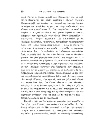 164              ΤΟ ΧΡΟΝΙΚΟ TOΥ ΧΡΟΝΟΥ

στική ηλεκτρική δύναμη μεταξύ των ηλεκτρονίων, και τα αντί-
στοιχα βαρυτόνια, στα οποία οφείλεται η ελκτική βαρυτική
δύναμη μεταξύ των σωμάτων του ηλιακού συστήματος, έτσι και
τα σωματίδια αυτά δεν μπορούν να ανιχνευτούν άμεσα από
κάποια πειραματική συσκευή. Όσα σωματίδια σαν αυτά δεν
μπορούν να ανιχνευτούν άμεσα αλλά μόνον έμμεσα — από τις
μεταβολές που προκαλούν στην κίνηση άλλων σωματιδίων —
ονομάζονται «δυνάμει» σωματίδια. (Σε αντιδιαστολή με τα
«δυνάμει» σωματίδια, τα κανονικά, που μπορούν να ανιχνευτούν
άμεσα από κάποια πειραματική συσκευή — όπως τα ηλεκτρόνια
των ατόμων ή τα φωτόνια του φωτός —, ονομάζονται «πραγμα-
τικά» σωματίδια). Οι επιδράσεις των «δυνάμει» σωματιδίων,
όπως οι μικρές αλλαγές που προκαλούνται από τα «δυνάμει»
φωτόνια του ηλεκτρομαγνητικού πεδίου στην ενέργεια των ηλε-
κτρονίων των ατόμων, μετρούνται πειραματικά και συγκρίνονται
με τις θεωρητικές προβλέψεις. (Στην περίπτωση των επιδράσε-
ων των «δυνάμει» φωτονίων στα ηλεκτρόνια των ατόμων, η
συμφωνία των πειραματικών μετρήσεων με τις θεωρητικές προ-
βλέψεις είναι εκπληκτική). Επίσης, όπως, σύμφωνα με την αρχή
της απροσδιοριστίας, εμφανίζονται ζεύγη από «δυνάμει» σωμα-
τίδια αλληλεπίδρασης, έτσι εμφανίζονται και ζεύγη από «δυνά-
μει» σωματίδια ύλης («δυνάμει» ηλεκτρόνια και «δυνάμει»
κουάρκς). Στην περίπτωση όμως αυτή το ένα μέλος του ζεύγους
θα είναι ένα σωματίδιο και το άλλο ένα αντισωματίδιο. (Τα
αντισωματιδια αλληλεπίδρασης των ηλεκτρομαγνητικών και των
βαρυτικών δυνάμεων είναι τα ίδια με τα σωματίδιά τους —
δηλαδή τα φωτόνια και τα βαρυτόνια).
    Επειδή η ενέργεια δεν μπορεί να παραχθεί από το μηδέν, το
ένα μέλος του ζεύγους σωματιδίου-αντισωματιδίου θα έχει
θετική ενέργεια και το άλλο αρνητική. Αυτό με την αρνητική
ενέργεια είναι καταδικασμένο να παραμείνει ένα «δυνάμει»
σωματίδιο ή αντισωματίδιο, επειδή σε κανονικές καταστάσεις,
 