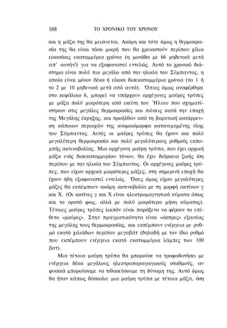 168              ΤΟ ΧΡΟΝΙΚΟ TOΥ ΧΡΟΝΟΥ

και η μάζα της θα μειώνεται. Ακόμη και τότε όμως η θερμοκρα-
σία της θα είναι τόσο μικρή που θα χρειαστούν περίπου χίλια
εικοσάκις εκατομμύρια χρόνια (η μονάδα με 66 μηδενικά μετά
απ' αυτήν!) για να εξαφανιστεί εντελώς. Αυτό το χρονικό διά-
στημα είναι πολύ πιο μεγάλο από την ηλικία του Σύμπαντος, η
οποία είναι μόνον δέκα ή είκοσι δισεκατομμύρια χρόνια (το 1 ή
το 2 με 10 μηδενικά μετά από αυτό). Ό π ω ς όμως αναφέρθηκε
στο κεφάλαιο 6, μπορεί να υπάρχουν αρχέγονες μαύρες τρύπες
με μάζα πολύ μικρότερη από εκείνη του Ήλιου που σχηματί-
στηκαν στις μεγάλες θερμοκρασίες και πιέσεις κατά την εποχή
της Μεγάλης έκρηξης, και προήλθαν από τη βαρυτική κατάρρευ-
ση κάποιων περιοχών της ανομοιόμορφα κατανεμημένης ύλης
του Σύμπαντος. Αυτές οι μαύρες τρύπες θα έχουν και πολύ
μεγαλύτερη θερμοκρασία και πολύ μεγαλύτερους ρυθμούς εκπο-
μπής ακτινοβολίας. Μια αρχέγονη μαύρη τρύπα, που έχει αρχική
μάζα ενός δισεκατομμυρίου τόνων, θα έχει διάρκεια ζωής ίση
περίπου με την ηλικία του Σύμπαντος. Οι αρχέγονες μαύρες τρύ-
πες, που είχαν αρχικά μικρότερες μάζες, στη σημερινή εποχή θα
έχουν ήδη εξαφανιστεί εντελώς. Όσες όμως είχαν μεγαλύτερες
μάζες θα εκπέμπουν ακόμη ακτινοβολία με τη μορφή ακτίνων γ
και Χ. (Οι ακτίνες γ και Χ είναι ηλεκτρομαγνητικά κύματα όπως
και το ορατό φως, αλλά με πολύ μικρότερα μήκη κύματος).
Τέτοιες μαύρες τρύπες λοιπόν είναι παράξενο να φέρουν το επί-
θετο «μαύρες». Στην πραγματικότητα είναι «άσπρες» εξαιτίας
της μεγάλης τους θερμοκρασίας, και εκπέμπουν ενέργεια με ρυθ-
μό εκατό χιλιάδων περίπου μεγαβάτ (δηλαδή με τον ίδιο ρυθμό
που εκπέμπουν ενέργεια εκατό εκατομμύρια λάμπες των 100
βατ).
    Μια τέτοια μαύρη τρύπα θα μπορούσε να τροφοδοτήσει με
ενέργεια δέκα μεγάλους ηλεκτροπαραγωγικούς σταθμούς, αν
φυσικά μπορούσαμε να τιθασεύσουμε τη δύναμη της. Αυτό όμως
θα ήταν κάπως δύσκολο: μια μαύρη τρύπα με τέτοια μάζα, όση
 