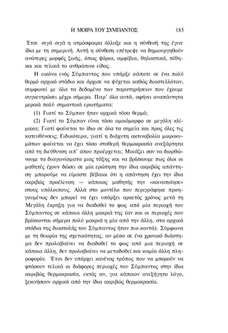 Η ΜΟΙΡΑ TOΥ ΣΥΜΠΑΝΤΟΣ                    185

Έτσι σιγά σιγά η ατμόσφαιρα άλλαξε και η σύνθεσή της έγινε
ίδια με τη σημερινή. Αυτή η σύνθεση επέτρεψε να δημιουργηθούν
ανώτερες μορφές ζωής, όπως ψάρια, αμφίβια, θηλαστικά, πίθη-
κοι και τελικά το ανθρώπινο είδος.
    Η εικόνα ενός Σύμπαντος που υπήρξε κάποτε σε ένα πολύ
θερμό αρχικό στάδιο και άρχισε να ψύχεται καθώς διαστελλόταν,
συμφωνεί με όλα τα δεδομένα των παρατηρήσεων που έχουμε
συγκεντρώσει μέχρι σήμερα. Παρ' όλα αυτά, αφήνει αναπάντητα
μερικά πολύ σημαντικά ερωτήματα:
    (1) Γιατί το Σύμπαν ήταν αρχικά τόσο θερμό;
    (2) Γιατί το Σύμπαν είναι τόσο ομοιόμορφο σε μεγάλη κλί-
μακα; Γιατί φαίνεται το ίδιο σε όλα τα σημεία και προς όλες τις
κατευθύνσεις; Ειδικότερα, γιατί η διάχυτη ακτινοβολία μικροκυ-
μάτων φαίνεται να έχει τόσο σταθερή θερμοκρασία ανεξάρτητα
από τη διεύθυνση α π ' όπου προέρχεται; Μοιάζει σαν να διορθώ-
νουμε τα διαγωνίσματα μιας τάξης και να βρίσκουμε πως όλοι οι
μαθητές έχουν δώσει σε μία ερώτηση την ίδια ακριβώς απάντη-
ση· μπορούμε να είμαστε βέβαιοι ότι η απάντηση έχει την ίδια
ακριβώς προέλευση — κάποιος μαθητής την «κοινοποίησε»
στους υπόλοιπους. Αλλά στο μοντέλο που περιγράφηκε προη-
γουμένως δεν μπορεί να έχει υπάρξει αρκετός χρόνος μετά τη
Μεγάλη έκρηξη για να διαδοθεί το φως από μία περιοχή του
Σύμπαντος σε κάποια άλλη μακριά της (αν και οι περιοχές που
βρίσκονται σήμερα πολύ μακριά η μία από την άλλη, στα αρχικά
στάδια της διαστολής του Σύμπαντος ήταν πιο κοντά). Σύμφωνα
με τη θεωρία της σχετικότητας, αν μέσα σε ένα χρονικό διάστη-
μα δεν προλαβαίνει να διαδοθεί το φως από μια περιοχή σε
κάποια άλλη, δεν προλαβαίνει να μεταδοθεί και καμία άλλη πλη-
ροφορία. Έτσι δεν υπάρχει κανένας τρόπος που να μπορούν να
φτάσουν τελικά οι διάφορες περιοχές του Σύμπαντος στην ίδια
ακριβώς θερμοκρασία, εκτός αν, για κάποιον ανεξήγητο λόγο,
ξεκινήσουν αρχικά από την ίδια ακριβώς θερμοκρασία.
 