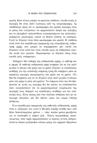 Η ΜΟΙΡΑ TOT ΣΥΜΠΑΝΤΟΣ                    189


ομαλή; Κάτι τέτοιο μπορεί να φαίνεται απίθανο, επειδή αυτές οι
περιοχές θα είναι πολύ λιγότερες από τις ανομοιόμορφες. Ας
υποθέσουμε όμως ότι οι ομοιόμορφες και ομαλές περιοχές είναι
οι μόνες που επιτρέπουν να σχηματιστούν άστρα και γαλαξίες
και να εξελιχθούν πολυσύνθετοι αναπαραγόμενοι και πολλαπλα-
σιαζόμενοι οργανισμοί, ικανοί να θέσουν κάποτε το ερώτημα:
Γιατί το Σύμπαν είναι τόσο ομοιόμορφο και ομαλό; Η υπόθεση
αυτή είναι ένα παράδειγμα εφαρμογής της ονομαζόμενης ανθρω-
πικής αρχής, που μπορεί να παραφραστεί σαν «Αυτό (το
Σύμπαν) είναι αυτό που είναι επειδή εμείς (οι άνθρωποι) είμα-
στε αυτοί που είμαστε. Παρατηρούμε το Σύμπαν όπως είναι
επειδή εμείς υπάρχουμε».

    Υπάρχουν δύο εκδοχές της ανθρωπικής αρχής, η ασθενής και
η ισχυρή. Η ασθενής ανθρωπική αρχή αναφέρει ότι σε ένα πολύ
μεγάλο ή άπειρο στο χώρο και το χρόνο Σύμπαν οι κατάλληλες
συνθήκες για την ανάπτυξη νοήμονος ζωής θα υπάρξουν μόνο σε
ορισμένες περιοχές περιορισμένες στο χώρο και το χρόνο. (Το
ίδιο θα συμβαίνει και αν το Σύμπαν είναι πολύ μεγάλο ή άπειρο
μόνο στο χώρο ή μόνο στο χρόνο). Τα νοήμονα όντα που θα βρί-
σκονται σε αυτές τις περιοχές δεν θα πρέπει να εκπλήσσονται
όταν ανακαλύπτουν ότι τα χαρακτηριστικά γνωρίσματα της
περιοχής τους πληρούν τις κατάλληλες συνθήκες για την ανά-
πτυξή τους. Είναι κάπως σαν έναν πλούσιο άνθρωπο που ζει σε
περιοχή πλουσίων και δεν βλέπει γύρω του καμία ένδειξη
φτώχειας.
   Ένα παράδειγμα εφαρμογής της ασθενούς ανθρωπικής αρχής
είναι η «εξήγηση» του γιατί η Μεγάλη έκρηξη συνέβη πριν από
δέκα δισεκατομμύρια χρόνια — τόσα περίπου χρόνια χρειάζονται
για να αναπτυχθεί η νοήμων ζωή. Ό π ω ς περιγράψαμε προη-
γουμένως, στην αρχή σχηματίστηκαν οι πρώτες γεννιές άστρων.
Αυτά τα άστρα μετάτρεψαν κάποιο μέρος του αρχικού υδρογόνου
 