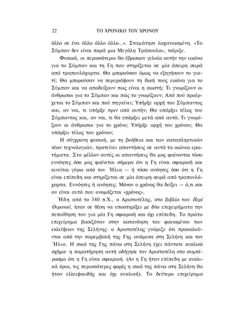 22                ΤΟ ΧΡΟΝΙΚΟ ΤΟΥ ΧΡΟΝΟΥ

άλλο σε ένα άλλο άλλο άλλο...». Σταμάτησε λαχανιασμένη. «Το
Σύμπαν δεν είναι παρά μια Μεγάλη Τράπουλα», τσίριξε.
    Φυσικά, οι περισσότεροι θα έβρισκαν γελοία αυτήν την εικόνα
για το Σύμπαν και τη Γη που στηρίζεται σε μία άπειρη σειρά
από τραπουλόχαρτα. Θα μπορούσαν όμως να εξηγήσουν το για-
τί; Θα μπορούσαν να περιγράψουν τη δική τους εικόνα για το
Σύμπαν και να αποδείξουν πως είναι η σωστή; Τι γνωρίζουν οι
άνθρωποι για το Σύμπαν και πώς το γνωρίζουν; Από πού προέρ-
χεται το Σύμπαν και πού πηγαίνει; Υπήρξε αρχή του Σύμπαντος
και, αν ναι, τι υπήρξε πριν από αυτήν; Θα υπάρξει τέλος του
Σύμπαντος και, αν ναι, τι θα υπάρξει μετά από αυτό; Τι γνωρί-
ζουν οι άνθρωποι για το χρόνο; Υπήρξε αρχή του χρόνου; Θα
υπάρξει τέλος του χρόνου;
    Η σύγχρονη φυσική, με τη βοήθεια και των καταπληκτικών
νέων τεχνολογιών, προτείνει απαντήσεις σε αυτά τα αιώνια ερω-
τήματα. Στο μέλλον αυτές οι απαντήσεις θα μας φαίνονται τόσο
ευνόητες όσο μας φαίνεται σήμερα ότι η Γη είναι σφαιρική και
κινείται γύρω από τον Ήλιο — ή τόσο ανόητες όσο ότι η Γη
είναι επίπεδη και στηρίζεται σε μία άπειρη σειρά από τραπουλό-
χαρτα. Ευνόητες ή ανόητες; Μόνον ο χρόνος θα δείξει — ό,τι και
αν είναι αυτό που ονομάζεται «χρόνος».
   Ή δ η από το 340 π.Χ., ο Αριστοτέλης, στο βιβλίο του Περί
Ουρανού, ήταν σε θέση να υποστηρίξει με δύο επιχειρήματα την
πεποίθηση του για μία Γη σφαιρική και όχι επίπεδη. Το πρώτο
επιχείρημα βασιζόταν στην κατανόηση του φαινομένου των
εκλείψεων της Σελήνης: ο Αριστοτέλης γνώριζε ότι προκαλού-
νται από την παρεμβολή της Γης ανάμεσα στη Σελήνη και τον
 Ήλιο. Η σκιά της Γης πάνω στη Σελήνη έχει πάντοτε κυκλικό
σχήμα· η παρατήρηση αυτή οδήγησε τον Αριστοτέλη στο συμπέ-
ρασμα ότι η Γη είναι σφαιρική. (Αν η Γη ήταν επίπεδη με κυκλι-
κά όρια, τις περισσότερες φορές η σκιά της πάνω στη Σελήνη θα
ήταν ελλειψοειδής και όχι κυκλική). Το δεύτερο επιχείρημα
 