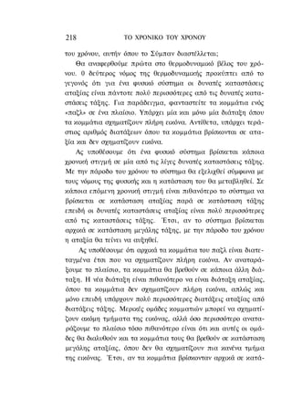 218               ΤΟ ΧΡΟΝΙΚΟ TOΥ ΧΡΟΝΟΥ

του χρόνου, αυτήν όπου το Σύμπαν διαστέλλεται;
    Θα αναφερθούμε πρώτα στο θερμοδυναμικό βέλος του χρό-
νου. 0 δεύτερος νόμος της θερμοδυναμικής προκύπτει από το
γεγονός ότι για ένα φυσικό σύστημα οι δυνατές καταστάσεις
αταξίας είναι πάντοτε πολύ περισσότερες από τις δυνατές κατα-
στάσεις τάξης. Για παράδειγμα, φανταστείτε τα κομμάτια ενός
«παζλ» σε ένα πλαίσιο. Υπάρχει μία και μόνο μία διάταξη όπου
τα κομμάτια σχηματίζουν πλήρη εικόνα. Αντίθετα, υπάρχει τερά-
στιος αριθμός διατάξεων όπου τα κομμάτια βρίσκονται σε ατα-
ξία και δεν σχηματίζουν εικόνα.
    Ας υποθέσουμε ότι ένα φυσικό σύστημα βρίσκεται κάποια
χρονική στιγμή σε μία από τις λίγες δυνατές καταστάσεις τάξης.
Με την πάροδο του χρόνου το σύστημα θα εξελιχθεί σύμφωνα με
τους νόμους της φυσικής και η κατάσταση του θα μεταβληθεί. Σε
κάποια επόμενη χρονική στιγμή είναι πιθανότερο το σύστημα να
βρίσκεται σε κατάσταση αταξίας παρά σε κατάσταση τάξης
επειδή οι δυνατές καταστάσεις αταξίας είναι πολύ περισσότερες
από τις καταστάσεις τάξης. Έτσι, αν το σύστημα βρίσκεται
αρχικά σε κατάσταση μεγάλης τάξης, με την πάροδο του χρόνου
η αταξία θα τείνει να αυξηθεί.
     Ας υποθέσουμε ότι αρχικά τα κομμάτια του παζλ είναι διατε-
ταγμένα έτσι που να σχηματίζουν πλήρη εικόνα. Αν αναταρά-
ξουμε το πλαίσιο, τα κομμάτια θα βρεθούν σε κάποια άλλη διά-
ταξη. Η νέα διάταξη είναι πιθανότερο να είναι διάταξη αταξίας,
όπου τα κομμάτια δεν σχηματίζουν πλήρη εικόνα, απλώς και
μόνο επειδή υπάρχουν πολύ περισσότερες διατάξεις αταξίας από
διατάξεις τάξης. Μερικές ομάδες κομματιών μπορεί να σχηματί-
ζουν ακόμη τμήματα της εικόνας, αλλά όσο περισσότερο ανατα-
ράζουμε το πλαίσιο τόσο πιθανότερο είναι ότι και αυτές οι ομά-
δες θα διαλυθούν και τα κομμάτια τους θα βρεθούν σε κατάσταση
μεγάλης αταξίας, όπου δεν θα σχηματίζουν πια κανένα τμήμα
της εικόνας. Έτσι, αν τα κομμάτια βρίσκονταν αρχικά σε κατά-
 