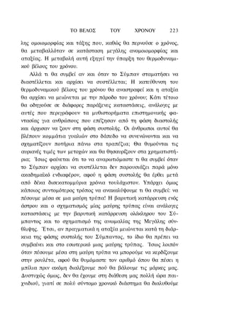 ΤΟ ΒΕΛΟΣ       TOΥ       ΧΡΟΝΟΥ       223

λης ομοιομορφίας και τάξης που, καθώς θα περνούσε ο χρόνος,
θα μεταβαλλόταν σε κατάσταση μεγάλης ανομοιομορφίας και
αταξίας. Η μεταβολή αυτή εξηγεί την ύπαρξη του θερμοδυναμι-
κού βέλους του χρόνου.
    Αλλά τι θα συμβεί αν και όταν το Σύμπαν σταματήσει να
διαστέλλεται και αρχίσει να συστέλλεται; Η κατεύθυνση του
θερμοδυναμικού βέλους του χρόνου θα αναστραφεί και η αταξία
θα αρχίσει να μειώνεται με την πάροδο του χρόνου; Κάτι τέτοιο
θα οδηγούσε σε διάφορες παράξενες καταστάσεις, ανάλογες με
αυτές που περιγράφουν τα μυθιστορήματα επιστημονικής φα-
ντασίας για ανθρώπους που επέζησαν από τη φάση διαστολής
και άρχισαν να ζουν στη φάση συστολής. Οι άνθρωποι αυτοί θα
βλέπουν κομμάτια γυαλιών στο δάπεδο να συνενώνονται και να
σχηματίζουν ποτήρια πάνω στα τραπέζια; Θα θυμούνται τις
αυριανές τιμές των μετοχών και θα θησαυρίζουν στα χρηματιστή-
ρια; Ίσως φαίνεται ότι το να αναρωτιόμαστε τι θα συμβεί όταν
το Σύμπαν αρχίσει να συστέλλεται δεν παρουσιάζει παρά μόνο
ακαδημαϊκό ενδιαφέρον, αφού η φάση συστολής θα έρθει μετά
από δέκα δισεκατομμύρια χρόνια τουλάχιστον. Υπάρχει όμως
κάποιος συντομότερος τρόπος να ανακαλύψουμε τι θα συμβεί: να
πέσουμε μέσα σε μια μαύρη τρύπα! Η βαρυτική κατάρρευση ενός
άστρου και ο σχηματισμός μίας μαύρης τρύπας είναι ανάλογες
καταστάσεις με την βαρυτική κατάρρευση ολόκληρου του Σύ-
μπαντος και το σχηματισμό της ανωμαλίας της Μεγάλης σύν-
θλιψης. Έτσι, αν πραγματικά η αταξία μειώνεται κατά τη διάρ-
κεια της φάσης συστολής του Σύμπαντος, το ίδιο θα πρέπει να
συμβαίνει και στο εσωτερικό μιας μαύρης τρύπας. Ίσως λοιπόν
όταν πέσουμε μέσα στη μαύρη τρύπα να μπορούμε να κερδίζουμε
στην ρουλέτα, αφού θα θυμόμαστε τον αριθμό όπου θα πέσει η
μπίλια πριν ακόμη διαλέξουμε πού θα βάλουμε τις μάρκες μας.
Δυστυχώς όμως, δεν θα έχουμε στη διάθεση μας πολλή ώρα παι-
χνιδιού, γιατί σε πολύ σύντομο χρονικό διάστημα θα διαλυθούμε
 
