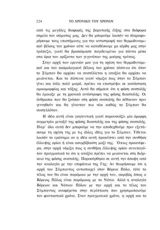 224               ΤΟ ΧΡΟΝΙΚΟ TOΥ ΧΡΟΝΟΥ

από τις μεγάλες διαφορές της βαρυτικής έλξης στα διάφορα
σημεία του σώματος μας. Δεν θα μπορούμε λοιπόν να πληροφο-
ρήσουμε τους επιστήμονες για την αντιστροφή του θερμοδυναμι-
κού βέλους του χρόνου ούτε να καταθέσουμε χα κέρδη μας στην
τράπεζα, γιατί θα βρισκόμαστε παγιδευμένοι για πάντα μέσα
στα όρια του ορίζοντα των γεγονότων της μαύρης τρύπας.
    Στην αρχή των ερευνών μου για τη σχέση του θερμοδυναμι-
κού και του κοσμολογικού βέλους του χρόνου πίστευα ότι όταν
το Σύμπαν θα αρχίσει να συστέλλεται η αταξία θα αρχίσει να
μειώνεται. Και το πίστευα γιατί νόμιζα πως όταν το Σύμπαν
γίνει και πάλι πολύ μικρό, πρέπει να επιστρέψει σε κατάσταση
ομοιομορφίας και τάξης. Αυτό θα σήμαινε ότι η φάση συστολής
θα έμοιαζε με τη χρονικά αντίστροφη της φάσης διαστολής. Οι
άνθρωποι που θα ζούσαν στη φάση συστολής θα πέθαιναν πριν
γεννηθούν και θα γίνονταν πιο νέοι καθώς το Σύμπαν θα
συστελλόταν.
    Η ιδέα αυτή είναι γοητευτική γιατί παρουσιάζει μία όμορφη
συμμετρία μεταξύ της φάσης διαστολής και της φάσης συστολής.
Παρ' όλα αυτά δεν μπορούμε να την αποδεχθούμε πριν εξετά-
σουμε τη σχέση της με τις άλλες ιδέες για το Σύμπαν. Τίθεται
λοιπόν το ερώτημα αν η ιδέα αυτή προκύπτει από την συνθήκη
έλλειψης ορίου ή είναι ασυμβίβαστη μαζί της. Ό π ω ς προανέφε-
ρα, στην αρχή νόμιζα πως η συνθήκη έλλειψης ορίου συνεπαγό-
ταν πραγματικά το ότι η αταξία πρέπει να μειώνεται στη διάρ-
κεια της φάσης συστολής. Παρασύρθηκα σε αυτή την άποψη από
την αναλογία με την επιφάνεια της Γης: Αν θεωρήσουμε ότι η
αρχή του Σύμπαντος αντιστοιχεί στον Βόρειο Πόλο, τότε το
τέλος του θα είναι παρόμοιο με την αρχή του, ακριβώς όπως ο
Βόρειος Πόλος είναι παρόμοιος με το Νότιο. Αλλά η αναλογία
Βόρειου και Νότιου Πόλου με την αρχή και το τέλος του
Σύμπαντος αναφέρεται στην περίπτωση που χρησιμοποιούμε
τον φανταστικό χρόνο. Στον πραγματικό χρόνο, η αρχή και το
 