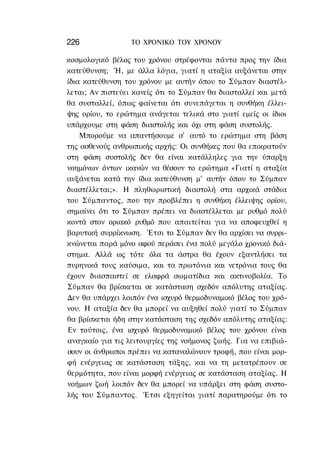 226               ΤΟ ΧΡΟΝΙΚΟ TOΥ ΧΡΟΝΟΥ

κοσμολογικό βέλος του χρόνου στρέφονται πάντα προς την ίδια
κατεύθυνση; Ή, με άλλα λόγια, γιατί η αταξία αυξάνεται στην
ίδια κατεύθυνση του χρόνου με αυτήν όπου το Σύμπαν διαστέλ-
λεται; Αν πιστεύει κανείς ότι το Σύμπαν θα διασταλλεί και μετά
θα συσταλλεί, όπως φαίνεται ότι συνεπάγεται η συνθήκη έλλει-
ψης ορίου, το ερώτημα ανάγεται τελικά στο γιατί εμείς οι ίδιοι
υπάρχουμε στη φάση διαστολής και όχι στη φάση συστολής.
    Μπορούμε να απαντήσουμε σ' αυτό το ερώτημα στη βάση
της ασθενούς ανθρωπικής αρχής: Οι συνθήκες που θα επικρατούν
στη φάση συστολής δεν θα είναι κατάλληλες για την ύπαρξη
νοημόνων όντων ικανών να θέσουν το ερώτημα «Γιατί η αταξία
αυξάνεται κατά την ίδια κατεύθυνση μ' αυτήν όπου το Σύμπαν
διαστέλλεται;». Η πληθωριστική διαστολή στα αρχικά στάδια
του Σύμπαντος, που την προβλέπει η συνθήκη έλλειψης ορίου,
σημαίνει ότι το Σύμπαν πρέπει να διαστέλλεται με ρυθμό πολύ
κοντά στον οριακό ρυθμό που απαιτείται για να αποφευχθεί η
βαρυτική συρρίκνωση. Έτσι το Σύμπαν δεν θα αρχίσει να συρρι-
κνώνεται παρά μόνο αφού περάσει ένα πολύ μεγάλο χρονικό διά-
στημα. Αλλά ως τότε όλα τα άστρα θα έχουν εξαντλήσει τα
πυρηνικά τους καύσιμα, και τα πρωτόνια και νετρόνια τους θα
έχουν διασπαστεί σε ελαφρά σωματίδια και ακτινοβολία. Το
Σύμπαν θα βρίσκεται σε κατάσταση σχεδόν απόλυτης αταξίας.
Δεν θα υπάρχει λοιπόν ένα ισχυρό θερμοδυναμικό βέλος του χρό-
νου. Η αταξία δεν θα μπορεί να αυξηθεί πολύ γιατί το Σύμπαν
θα βρίσκεται ήδη στην κατάσταση της σχεδόν απόλυτης αταξίας:
Εν τούτοις, ένα ισχυρό θερμοδυναμικό βέλος του χρόνου είναι
αναγκαίο για τις λειτουργίες της νοήμονος ζωής. Για να επιβιώ-
σουν οι άνθρωποι πρέπει να καταναλώνουν τροφή, που είναι μορ-
φή ενέργειας σε κατάσταση τάξης, και να τη μετατρέπουν σε
θερμότητα, που είναι μορφή ενέργειας σε κατάσταση αταξίας. Η
νοήμων ζωή λοιπόν δεν θα μπορεί να υπάρξει στη φάση συστο-
λής του Σύμπαντος. Έτσι εξηγείται γιατί παρατηρούμε ότι το
 