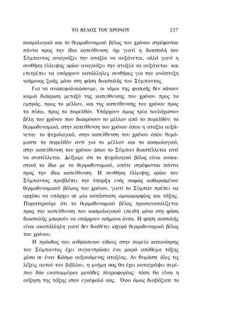 ΤΟ ΒΕΛΟΣ TOY ΧΡΟΝΟΥ                    227

κοσμολογικό και το θερμοδυναμικό βέλος του χρόνου στρέφονται
πάντα προς την ίδια κατεύθυνση: όχι γιατί η διαστολή του
Σύμπαντος αναγκάζει την αταξία να αυξάνεται, αλλά γιατί η
συνθήκη έλλειψης ορίου αναγκάζει την αταξία να αυξάνεται· και
επιτρέπει να υπάρχουν κατάλληλες συνθήκες για την ανάπτυξη
νοήμονος ζωής μόνο στη φάση διαστολής του Σύμπαντος.
    Για να ανακεφαλαιώσουμε, οι νόμοι της φυσικής δεν κάνουν
καμιά διάκριση μεταξύ της κατεύθυνσης του χρόνου προς τα
εμπρός, προς το μέλλον, και της κατεύθυνσης του χρόνου προς
τα πίσω, προς το παρελθόν. Υπάρχουν όμως τρία τουλάχιστον
βέλη του χρόνου που διακρίνουν το μέλλον από το παρελθόν: το
θερμοδυναμικό, στην κατεύθυνση του χρόνου όπου η αταξία αυξά-
νεται· το ψυχολογικό, στην κατεύθυνση του χρόνου όπου θυμό-
μαστε το παρελθόν αντί για το μέλλον και το κοσμολογικό,
στην κατεύθυνση του χρόνου όπου το Σύμπαν διαστέλλεται αντί
να συστέλλεται. Δείξαμε ότι το ψυχολογικό βέλος είναι ουσια-
στικά το ίδιο με το θερμοδυναμικό, οπότε στρέφονται πάντα
προς την ίδια κατεύθυνση. Η συνθήκη έλλειψης ορίου του
Σύμπαντος προβλέπει την ύπαρξη ενός σαφώς καθορισμένου
θερμοδυναμικού βέλους του χρόνου, γιατί το Σύμπαν πρέπει να
αρχίσει να υπάρχει σε μία κατάσταση ομοιομορφίας και τάξης.
Παρατηρούμε ότι το θερμοδυναμικό βέλος προσανατολίζεται
προς την κατεύθυνση του κοσμολογικού επειδή μόνο στη φάση
διαστολής μπορούν να υπάρχουν νοήμονα όντα. Η φάση συστολής
είναι ακατάλληλη γιατί δεν διαθέτει ισχυρό θερμοδυναμικό βέλος
του χρόνου.
    Η πρόοδος του ανθρώπινου είδους στην πορεία κατανόησης
του Σύμπαντος έχει συγκεντρώσει ένα μικρό απόθεμα τάξης
μέσα σε έναν Κόσμο αυξανόμενης αταξίας. Αν θυμάστε όλες τις
λέξεις αυτού του βιβλίου, η μνήμη σας θα έχει καταγράψει περί-
που δύο εκατομμύρια μονάδες πληροφορίας: τόση θα είναι η
αύξηση της τάξης στον εγκέφαλό σας. Όσο όμως διαβάζατε το
 
