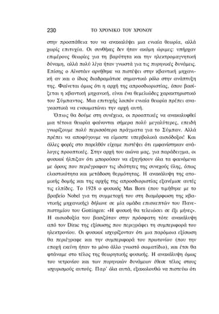 230               ΤΟ ΧΡΟΝΙΚΟ TOΥ ΧΡΟΝΟΥ

στην προσπάθεια του να ανακαλύψει μια ενιαία θεωρία, αλλά
χωρίς επιτυχία. Οι συνθήκες δεν ήταν ακόμη ώριμες: υπήρχαν
επιμέρους θεωρίες για τη βαρύτητα και την ηλεκτρομαγνητική
δύναμη, αλλά πολύ λίγα ήταν γνωστά για τις πυρηνικές δυνάμεις.
Επίσης ο Αϊνστάιν αρνήθηκε να πιστέψει στην κβαντική μηχανι-
κή αν και ο ίδιος διαδραμάτισε σημαντικό ρόλο στην ανάπτυξη
της. Φαίνεται όμως ότι η αρχή της απροσδιοριστίας, όπου βασί-
ζεται η κβαντική μηχανική, είναι ένα θεμελιώδες χαρακτηριστικό
του Σύμπαντος. Μια επιτυχής λοιπόν ενιαία θεωρία πρέπει ανα-
γκαστικά να ενσωματώνει την αρχή αυτή.
   Ό π ω ς θα δούμε στη συνέχεια, οι προοπτικές να ανακαλυφθεί
μια τέτοια θεωρία φαίνονται σήμερα πολύ μεγαλύτερες, επειδή
γνωρίζουμε πολύ περισσότερα πράγματα για το Σύμπαν. Αλλά
πρέπει να αποφύγουμε να είμαστε υπερβολικά αισιόδοξοι! Και
άλλες φορές στο παρελθόν είχαμε πιστέψει ότι εμφανίστηκαν ανά-
λογες προοπτικές. Στην αρχή του αιώνα μας, για παράδειγμα, οι
φυσικοί ήλπιζαν ότι μπορούσαν να εξηγήσουν όλα τα φαινόμενα
με όρους που περιέγραφαν τις ιδιότητες της συνεχούς ύλης, όπως
ελαστικότητα και μετάδοση θερμότητας. Η ανακάλυψη της ατο-
μικής δομής και της αρχής της απροσδιοριστίας εξανέμισε αυτές
τις ελπίδες. Το 1928 ο φυσικός Max Born (που τιμήθηκε με το
βραβείο Nobel για τη συμμετοχή του στη διαμόρφωση της κβα-
ντικής μηχανικής) δήλωνε σε μία ομάδα επισκεπτών του Πανε-
πιστημίου του Gottingen: «Η φυσική θα τελειώσει σε έξι μήνες».
Η αισιοδοξία του βασιζόταν στην πρόσφατη τότε ανακάλυψη
από τον Dirac της εξίσωσης που περιγράφει τη συμπεριφορά του
ηλεκτρονίου. Οι φυσικοί ισχυρίζονταν ότι μια παρόμοια εξίσωση
θα περιέγραφε και την συμπεριφορά του πρωτονίου (που την
εποχή εκείνη ήταν το μόνο άλλο γνωστό σωματίδιο), και έτσι θα
φτάναμε στο τέλος της θεωρητικής φυσικής. Η ανακάλυψη όμως
του νετρονίου και των πυρηνικών δυνάμεων έθεσε τέλος στους
ισχυρισμούς αυτούς. Παρ' όλα αυτά, εξακολουθώ να πιστεύω ότι
 
