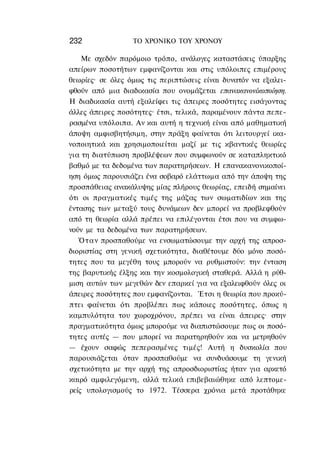 232               ΤΟ ΧΡΟΝΙΚΟ TOΥ ΧΡΟΝΟΥ

    Με σχεδόν παρόμοιο τρόπο, ανάλογες καταστάσεις ύπαρξης
απείρων ποσοτήτων εμφανίζονται και στις υπόλοιπες επιμέρους
θεωρίες· σε όλες όμως τις περιπτώσεις είναι δυνατόν να εξαλει-
φθούν από μια διαδικασία που ονομάζεται επανακανονίκοποίηση.
Η διαδικασία αυτή εξαλείφει τις άπειρες ποσότητες εισάγοντας
άλλες άπειρες ποσότητες· έτσι, τελικά, παραμένουν πάντα πεπε-
ρασμένα υπόλοιπα. Αν και αυτή η τεχνική είναι από μαθηματική
άποψη αμφισβητήσιμη, στην πράξη φαίνεται ότι λειτουργεί ικα-
νοποιητικά και χρησιμοποιείται μαζί με τις κβαντικές θεωρίες
για τη διατύπωση προβλέψεων που συμφωνούν σε καταπληκτικό
βαθμό με τα δεδομένα των παρατηρήσεων. Η επανακανονικοποί-
ηση όμως παρουσιάζει ένα σοβαρό ελάττωμα από την άποψη της
προσπάθειας ανακάλυψης μίας πλήρους θεωρίας, επειδή σημαίνει
ότι οι πραγματικές τιμές της μάζας των σωματιδίων και της
έντασης των μεταξύ τους δυνάμεων δεν μπορεί να προβλεφθούν
από τη θεωρία αλλά πρέπει να επιλέγονται έτσι που να συμφω-
νούν με τα δεδομένα των παρατηρήσεων.
   Ό τ α ν προσπαθούμε να ενσωματώσουμε την αρχή της απροσ-
διοριστίας στη γενική σχετικότητα, διαθέτουμε δύο μόνο ποσό-
τητες που τα μεγέθη τους μπορούν να ρυθμιστούν: την ένταση
της βαρυτικής έλξης και την κοσμολογική σταθερά. Αλλά η ρύθ-
μιση αυτών των μεγεθών δεν επαρκεί για να εξαλειφθούν όλες οι
άπειρες ποσότητες που εμφανίζονται. Έτσι η θεωρία που προκύ-
πτει φαίνεται ότι προβλέπει πως κάποιες ποσότητες, όπως η
καμπυλότητα του χωροχρόνου, πρέπει να είναι άπειρες· στην
πραγματικότητα όμως μπορούμε να διαπιστώσουμε πως οι ποσό-
τητες αυτές — που μπορεί να παρατηρηθούν και να μετρηθούν
— έχουν σαφώς πεπερασμένες τιμές! Αυτή η δυσκολία που
παρουσιάζεται όταν προσπαθούμε να συνδυάσουμε τη γενική
σχετικότητα με την αρχή της απροσδιοριστίας ήταν για αρκετό
καιρό αμφιλεγόμενη, αλλά τελικά επιβεβαιώθηκε από λεπτομε-
ρείς υπολογισμούς το 1972. Τέσσερα χρόνια μετά προτάθηκε
 