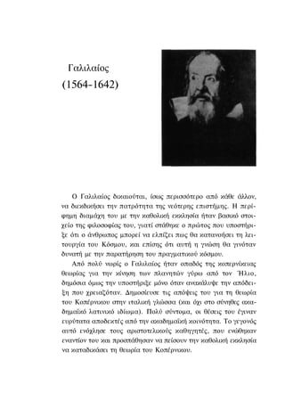 Γαλιλαίος
(1564-1642)




    Ο Γαλιλαίος δικαιούται, ίσως περισσότερο από κάθε άλλον,
να διεκδικήσει την πατρότητα της νεότερης επιστήμης. Η περί-
φημη διαμάχη του με την καθολική εκκλησία ήταν βασικό στοι-
χείο της φιλοσοφίας του, γιατί στάθηκε ο πρώτος που υποστήρι-
ξε ότι ο άνθρωπος μπορεί να ελπίζει πως θα κατανοήσει τη λει-
τουργία του Κόσμου, και επίσης ότι αυτή η γνώση θα γινόταν
δυνατή με την παρατήρηση του πραγματικού κόσμου.
    Από πολύ νωρίς ο Γαλιλαίος ήταν οπαδός της κοπερνίκειας
θεωρίας για την κίνηση των πλανητών γύρω από τον Ήλιο,
δημόσια όμως την υποστήριξε μόνο όταν ανακάλυψε την απόδει-
ξη που χρειαζόταν. Δημοσίευσε τις απόψεις του για τη θεωρία
του Κοπέρνικου στην ιταλική γλώσσα (και όχι στο σύνηθες ακα-
δημαϊκό λατινικό ιδίωμα). Πολύ σύντομα, οι θέσεις του έγιναν
ευρύτατα αποδεκτές από την ακαδημαϊκή κοινότητα. Το γεγονός
αυτό ενόχλησε τους αριστοτελικούς καθηγητές, που ενώθηκαν
εναντίον του και προσπάθησαν να πείσουν την καθολική εκκλησία
να καταδικάσει τη θεωρία του Κοπέρνικου.
 
