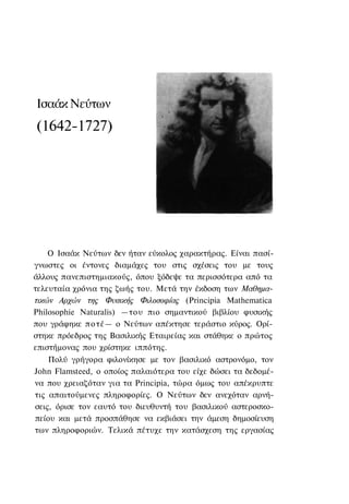 Ισαάκ Νεύτων
(1642-1727)




    Ο Ισαάκ Νεύτων δεν ήταν εύκολος χαρακτήρας. Είναι πασί-
γνωστες οι έντονες διαμάχες του στις σχέσεις του με τους
άλλους πανεπιστημιακούς, όπου ξόδεψε τα περισσότερα από τα
τελευταία χρόνια της ζωής του. Μετά την έκδοση των Μαθημα-
τικών Αρχών της Φυσικής Φιλοσοφίας (Principia Mathematica
Philosophie Naturalis) —του πιο σημαντικού βιβλίου φυσικής
που γράφηκε π ο τ έ — ο Νεύτων απέκτησε τεράστιο κύρος. Ορί-
στηκε πρόεδρος της Βασιλικής Εταιρείας και στάθηκε ο πρώτος
επιστήμονας που χρίστηκε ιππότης.
    Πολύ γρήγορα φιλονίκησε με τον βασιλικό αστρονόμο, τον
John Flamsteed, ο οποίος παλαιότερα του είχε δώσει τα δεδομέ-
να που χρειαζόταν για τα Principia, τώρα όμως του απέκρυπτε
τις απαιτούμενες πληροφορίες. Ο Νεύτων δεν ανεχόταν αρνή-
σεις, όρισε τον εαυτό του διευθυντή του βασιλικού αστεροσκο-
πείου και μετά προσπάθησε να εκβιάσει την άμεση δημοσίευση
των πληροφοριών. Τελικά πέτυχε την κατάσχεση της εργασίας
 