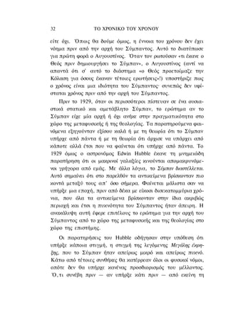 32               ΤΟ ΧΡΟΝΙΚΟ TOΥ XPONOΥ

είτε όχι. Ό π ω ς θα δούμε όμως, η έννοια του χρόνου δεν έχει
νόημα πριν από την αρχή του Σύμπαντος. Αυτό το διατύπωσε
για πρώτη φορά ο Αυγουστίνος. Όταν τον ρωτούσαν «τι έκανε ο
Θεός πριν δημιουργήσει το Σύμπαν», ο Αυγουστίνος (αντί να
απαντά ότι σ' αυτό το διάστημα «ο Θεός προετοίμαζε την
Κόλαση για όσους έκαναν τέτοιες ερωτήσεις»!) υποστήριζε πως
ο χρόνος είναι μια ιδιότητα του Σύμπαντος· συνεπώς δεν υφί-
σταται χρόνος πριν από την αρχή του Σύμπαντος.
    Πριν το 1929, όταν οι περισσότεροι πίστευαν σε ένα ουσια-
στικά στατικό και αμετάβλητο Σύμπαν, το ερώτημα αν το
Σύμπαν είχε μία αρχή ή όχι ανήκε στην πραγματικότητα στο
χώρο της μεταφυσικής ή της θεολογίας. Τα παρατηρούμενα φαι-
νόμενα εξηγούνταν εξίσου καλά ή με τη θεωρία ότι το Σύμπαν
υπήρχε από πάντα ή με τη θεωρία ότι άρχισε να υπάρχει από
κάποτε αλλά έτσι που να φαίνεται ότι υπήρχε από πάντα. Το
1929 όμως ο αστρονόμος Edwin Hubble έκανε τη μνημειώδη
παρατήρηση ότι οι μακρινοί γαλαξίες κινούνται απομακρυνόμε-
νοι γρήγορα από εμάς. Με άλλα λόγια, το Σύμπαν διαστέλλεται.
Αυτό σημαίνει ότι στο παρελθόν τα αντικείμενα βρίσκονταν πιο
κοντά μεταξύ τους απ' όσο σήμερα. Φαίνεται μάλιστα σαν να
υπήρξε μια εποχή, πριν από δέκα με είκοσι δισεκατομμύρια χρό-
νια, που όλα τα αντικείμενα βρίσκονταν στην ίδια ακριβώς
περιοχή και έτσι η πυκνότητα του Σύμπαντος ήταν άπειρη. Η
ανακάλυψη αυτή έφερε επιτέλους το ερώτημα για την αρχή του
Σύμπαντος από το χώρο της μεταφυσικής και της θεολογίας στο
χώρο της επιστήμης.
    Οι παρατηρήσεις του Hubble οδήγησαν στην υπόθεση ότι
υπήρξε κάποια στιγμή, η στιγμή της λεγόμενης Μεγάλης έκρη-
ξης, που το Σύμπαν ήταν απείρως μικρό και απείρως πυκνό.
Κάτω από τέτοιες συνθήκες θα κατέρρεαν όλοι οι φυσικοί νόμοι,
οπότε δεν θα υπήρχε κανένας προσδιορισμός του μέλλοντος.
Ό , τ ι συνέβη πριν — αν υπήρξε κάτι πριν — από εκείνη τη
 