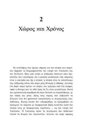 2
        Χώρος και Χρόνος




    Οι αντιλήψεις που έχουμε σήμερα για την κίνηση των σωμά-
των άρχισαν να διαμορφώνονται την εποχή του Γαλιλαίου και
του Νεύτωνα. Πριν από αυτήν οι άνθρωποι πίστευαν στον Αρι-
στοτέλη που υποστήριζε ότι η φυσική κατάσταση ενός σώματος
είναι η ακινησία και όχι η κίνηση· η κίνηση είναι το αποτέλεσμα
της επίδρασης πάνω στο σώμα μίας δύναμης ή ώθησης· συνεπώς
ένα βαρύ σώμα πρέπει να πέφτει πιο γρήγορα από ένα ελαφρύ,
αφού η δύναμη που το ωθεί προς τη Γη είναι μεγαλύτερη. Κατά
την αριστοτελική παράδοση θα ήταν δυνατό να ανακαλύψουμε, με
την νόηση και μόνο, όλους τους νόμους που κυβερνούν το
Σύμπαν έτσι δεν φαίνονταν απαραίτητες οι πειραματικές επα-
ληθεύσεις. Κανείς λοιπόν δεν ενδιαφέρθηκε να εξακριβώσει αν
πράγματι τα σώματα με διαφορετικά βάρη κινούνται κατά την
πτώση τους με διαφορετικές ταχύτητες — ως την εποχή του
Γαλιλαίου. Ο Γαλιλαίος έκανε τα πειράματα που διέψευσαν
τελικά τη θεωρία του Αριστοτέλη. Λέγεται ότι έριξε σφαίρες
 