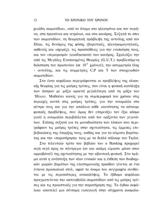 12                ΤΟ ΧΡΟΝΙΚΟ TOΥ ΧΡΟΝΟΥ

χειώδη σωματίδια», από το άτομο στο ηλεκτρόνιο και τον πυρή-
να, στα πρωτόνια και νετρόνια, και στα κουάρκς. Συζητά το σπιν
των σωματιδίων, τη θεωρητική πρόβλεψη της αντιύλης από τον
Dirac, τις δυνάμεις της φύσης (βαρυτικές, ηλεκτρομαγνητικές,
ασθενείς και ισχυρές), τις προσπάθειες για την ενοποίηση τους,
και τον «περιορισμό» (confinement) των κουάρκς. Σχολιάζει την
από τις Μεγάλες Ενοποιημένες Θεωρίες (G.U.T.) προβλεπόμενη
διάσπαση του πρωτονίου (σε 1030 χρόνια!), την ασυμμετρία ύλης
- αντιύλης, και τις συμμετρίες C,P και Τ των στοιχειωδών
σωματιδίων.
    Στο έκτο κεφάλαιο περιγράφονται οι προβλέψεις της κλασι-
κής θεωρίας για τις μαύρες τρύπες, που είναι η φυσική κατάληξη
των άστρων με μάζα αρκετά μεγαλύτερη από τη μάζα του
 Ήλιου. Μαθαίνει κανείς για τη συμπεριφορά του χρόνου στις
περιοχές κοντά στις μαύρες τρύπες, για την ανωμαλία στο
κέντρο τους και για την απώλεια κάθε ικανότητας να κάνουμε
φυσικές προβλέψεις, που όμως δεν επηρεάζει τον έξω κόσμο
γιατί η ανωμαλία περιβάλλεται από τον ορίζοντα των γεγονό-
των. Επίσης συζητά για τη μοναδικότητα των λύσεων που περι-
γράφουν τις μαύρες τρύπες στην σχετικότητα, τις έμμεσες επι-
βεβαιώσεις της ύπαρξης τους, καθώς και για τα κύματα βαρύτη-
τας και την «παρατήρηση» τους με το διπλό πάλσαρ του Taylor.
    Στο τελευταίο τρίτο του βιβλίου του ο Hawking προχωρεί
σιγά σιγά προς το πάντρεμα (αν και ακόμη είμαστε μόνον στον
αρραβώνα!) της σχετικότητας με την κβαντική φυσική. Στο τμή-
μα αυτό η ανάπτυξη των νέων εννοιών και η έκθεση των διαδοχι-
κών μικρών βημάτων της επιστημονικής προόδου γίνεται σε ένα
έντονα προσωπικό στυλ, αφού το όνομα του συγγραφέα συνδέε-
ται με τις περισσότερες ανακαλύψεις. Το έβδομο κεφάλαιο
πραγματεύεται την ακτινοβολία σωματιδίων από τις μαύρες τρύ-
πες και τις προοπτικές για την παρατήρηση της. Το όγδοο κεφά-
λαιο αποτελεί μια σύντομη εισαγωγή στην σύγχρονη κοσμολο-
 