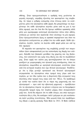 100               ΤΟ ΧΡΟΝΙΚΟ ΤΟΥ ΧΡΟΝΟΥ

οθόνης. Στην πραγματικότητα ο αριθμός τους μειώνεται σε
μερικές περιοχές, ακριβώς εξαιτίας του φαινομένου της συμβο-
λής. Αν τώρα ο ρυθμός εκπομπής είναι τέτοιος ώστε να εκπέ-
μπεται μόνο ένα ηλεκτρόνιο κάθε φορά, θα μπορούσαμε να περι-
μένουμε ότι κάθε ηλεκτρόνιο περνάει μέσα από τη μια ή την
άλλη σχισμή, και ότι έτσι δεν θα έχουμε καθόλου κροσσούς αλλά
μόνο μια ομοιόμορφη κατανομή ηλεκτρονίων πάνω στην οθόνη,
ανάλογη με εκείνην που προέκυψε όταν κλείσαμε τη μία σχισμή.
Στην πραγματικότητα όμως οι κροσσοί παραμένουν και όταν τα
ηλεκτρόνια εκπέμπονται με ρυθμό ένα την κάθε φορά. Κάθε ηλε-
κτρόνιο, λοιπόν, πρέπει να περνάει κάθε φορά μέσα και από τις
δύο σχισμές!
    Η σημασία του φαινομένου της συμβολής μεταξύ των σωμα-
τιδίων ήταν αποφασιστική για την κατανόηση της δομής των ατό-
μων, δηλαδή των βασικών μονάδων της χημείας και της βιολο-
γίας, που αποτελούν και εμάς τους ίδιους και όλο το περιβάλλον
μας. Στην αρχή του αιώνα μας φανταζόμασταν ότι τα άτομα
μοιάζουν με μικρογραφίες του ηλιακού μας συστήματος, όπου τα
ηλεκτρόνια, σωματίδια με αρνητικό ηλεκτρισμό, κινούνται γύρω
από ένα κεντρικό πυρήνα που έχει θετικό ηλεκτρισμό. Υποθέτα-
με ότι η έλξη μεταξύ αρνητικού και θετικού ηλεκτρισμού
συγκρατούσε τα ηλεκτρόνια στην τροχιά τους γύρω από τον
πυρήνα, με τον ίδιο τρόπο που η βαρυτική έλξη συγκρατεί τους
πλανήτες στην τροχιά τους γύρω από τον Ήλιο. Το πρόβλημα
με αυτήν την εικόνα ήταν ότι οι νόμοι της μηχανικής και του
ηλεκτρισμού — πριν από την κβαντική μηχανική — προέβλεπαν
ότι τα ηλεκτρόνια έπρεπε να χάνουν ενέργεια και να διαγράφουν
σπειροειδή τροχιά προς τον πυρήνα μέχρις ότου συγκρουστούν
μαζί του. Αυτό θα σήμαινε ότι το κάθε άτομο, και στην πραγμα-
τικότητα όλη η ύλη, θα κατέρρεε πολύ γρήγορα σε μία κατάστα-
ση πολύ μεγάλης πυκνότητας. Μία μερική λύση του προβλήμα-
τος έδωσε ο Δανός φυσικός Niels Bohr το 1913. Ο Bohr υπέθεσε
 