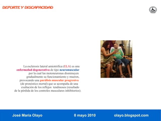 DEPORTE Y DISCAPACIDAD




             La esclerosis lateral amiotrófica (ELA) es una
       enfermedad degenerativa de tipo neuromuscular
                 por la cual las motoneuronas disminuyen
               gradualmente su funcionamiento y mueren,
          provocando una parálisis muscular progresiva
          (de pronóstico mortal) que se acompaña de una
           exaltación de los reflejos tendinosos (resultado
     de la pérdida de los controles musculares inhibitorios).




    José María Olayo                                   8 mayo 2010   olayo.blogspot.com
 