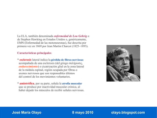 La ELA, también denominada enfermedad de Lou Gehrig o
  de Stephen Hawking en Estados Unidos o, genéricamente,
  EMN (Enfermedad de las motoneuronas), fue descrita por
  primera vez en 1869 por Jean Martin Charcot (1825–1893).

  Características principales:

  * esclerosis lateral indica la pérdida de fibras nerviosas
   acompañada de una esclerosis (del griego σκλήρωσις,
   endurecimiento) o cicatrización glial en la zona lateral
   de la médula espinal, región ocupada por fibras o
   axones nerviosos que son responsables últimos
   del control de los movimientos voluntarios.

  * amiotrófica, por su parte, señala la atrofia muscular
   que se produce por inactividad muscular crónica, al
   haber dejado los músculos de recibir señales nerviosas.




José María Olayo                                 8 mayo 2010   olayo.blogspot.com
 