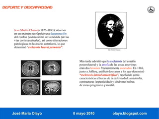 DEPORTE Y DISCAPACIDAD




     Jean Martin Charcot (1825-1893), observó
     en un exámen necrópsico una degeneración
     del cordón posterolateral de la médula (de las
     vías corticoespinales), así como alteraciones
     patológicas en las raíces anteriores, lo que
     denominó “esclerosis lateral primaria”.



                                                         Más tarde advirtió que la esclerosis del cordón
                                                         posterolateral y la atrofia de las astas anteriores
                                                         eran dos lesiones frecuentemente asociadas. En 1869,
                                                         junto a Joffroy, publicó dos casos a los que denominó
                                                         “esclerosis lateral amiotrófica”, reseñando como
                                                         características clínicas de la enfermedad: amiotrofia,
                                                         contracturas (espasticidad) y síndrome bulbar,
                                                         de curso progresivo y mortal.




    José María Olayo                                  8 mayo 2010                   olayo.blogspot.com
 